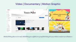 Video | Documentary | Motion Graphic
วิดีโอเป็นที่ให้ข้อมูลได้มากกว่าภาพนิ่ง วิดีโอที่ให้ข้อมูลความรู้ได้ดี มักจะถูกสรุปให้เข้าใจข้อมูลจานวนมากได้ง่าย ควรมีความยาวที่พอเหมาะ
 