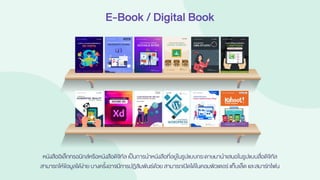 E-Book / Digital Book
หนังสืออิเล็กทรอนิกส์หรือหนังสือดิจิทัล เป็นการนาหนังสือที่อยู่ในรูปแบบกระดาษมานาเสนอในรูปแบบสื่อดิจิทัล
สามารถให้ข้อมูลได้ง่าย บางครั้งอาจมีการปฏิสัมพันธ์ด้วย สามารถเปิดได้ในคอมพิวเตอร์แท็บเล็ต และสมาร์ทโฟน
 