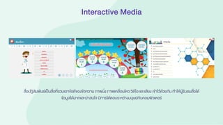 Interactive Media
สื่อปฏิสัมพันธ์เป็นสื่อที่รวมเอาข้อดีของข้อความภาพนิ่ง ภาพเคลื่อนไหว วิดีโอ และเสียง เข้าไว้ด้วยกัน ทาให้ผู้รับชมสื่อได้
ข้อมูลได้มากและน่าสนใจ มีการโต้ตอบระหว่างมนุษย์กับคอมพิวเตอร์
 