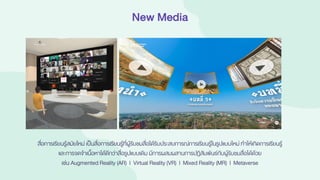New Media
สื่อการเรียนรู้สมัยใหม่ เป็นสื่อการเรียนรู้ที่ผู้รับชมสื่อได้รับประสบการณ์การเรียนรู้ในรูปแบบใหม่ ทาให้เกิดการเรียนรู้
และการจดจาเนื้อหาได้ดีกว่าสื่อรูปแบบเดิม มีการผสมผสานการปฏิสัมพันธ์กับผู้รับชมสื่อได้ด้วย
เช่น Augmented Reality (AR) | Virtual Reality (VR) | Mixed Reality (MR) | Metaverse
 