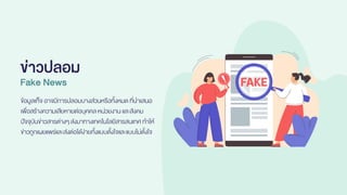 ข่าวปลอม
Fake News
ข้อมูลเท็จ อาจมีการปลอมบางส่วนหรือทั้งหมดที่นาเสนอ
เพื่อสร้างความเสียหายต่อบุคคลหน่วยงาน และสังคม
ปัจจุบันข่าวสารต่างๆส่งมาทางเทคโนโลยีสารสนเทศ ทาให้
ข่าวถูกเผยแพร่และส่งต่อได้ง่ายทั้งแบบตั้งใจและแบบไม่ตั้งใจ
 