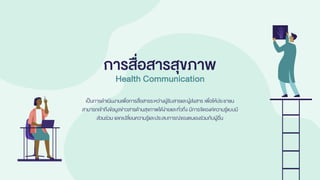 เป็นการดาเนินงานเพื่อการสื่อสารระหว่างผู้รับสารและผู้ส่งสาร เพื่อให้ประชาชน
สามารถเข้าถึงข้อมูลข่าวสารด้านสุขภาพได้ง่ายและทั่วถึง มีการจัดองค์ความรู้แบบมี
ส่วนร่วม แลกเปลี่ยนความรู้และประสบการณ์ของตนเองร่วมกับผู้อื่น
การสื่อสารสุขภาพ
Health Communication
 