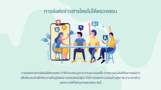การส่งต่อข่าวสารโดยไม่ได้ตรวจสอบ
การส่งต่อข่าวสารโดยไม่ได้ตรวจสอบ ทาให้ข่าวปลอมถูกกระจายอย่างรวดเร็ว จากความห่วงใยที่ต้องการแชร์ข่าว
เพื่อเตือนคนใกล้ตัวจึงกลายเป็นผู้ส่งต่อข่าวปลอมโดยไม่รู้ตัวทั้งนี้การส่งต่อข่าวปลอมด้านสุขภาพ สามารถสร้าง
ผลกระทบได้ทั้งตัวบุคคลและสังคม ดังนี้
 