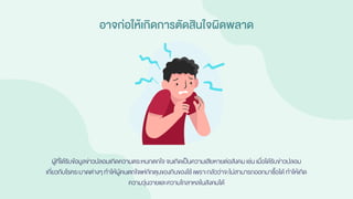 อาจก่อให้เกิดการตัดสินใจผิดพลาด
ผู้ที่ได้รับข้อมูลข่าวปลอมเกิดความตระหนกตกใจ จนเกิดเป็นความเสียหายต่อสังคมเช่น เมื่อได้รับข่าวปลอม
เกี่ยวกับโรคระบาดต่างๆ ทาให้ผู้คนตกใจแห่กักตุนของกินของใช้ เพราะกลัวว่าจะไม่สามารถออกมาซื้อได้ ทาให้เกิด
ความวุ่นวายและความโกลาหลในสังคมได้
 