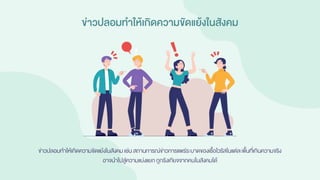 ข่าวปลอมทาให้เกิดความขัดแย้งในสังคม
ข่าวปลอมทาให้เกิดความขัดแย้งในสังคมเช่น สถานการณ์ข่าวการแพร่ระบาดของเชื้อไวรัสในแต่ละพื้นที่เกินความจริง
อาจนาไปสู่ความแบ่งแยก ถูกรังเกียจจากคนในสังคมได้
 