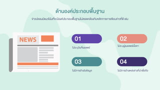 ด้านองค์ประกอบพื้นฐาน
ข่าวปลอมมีแนวโน้มที่จะมีองค์ประกอบพื้นฐานไม่สอดคล้องกับหลักการการเขียนข่าวที่ดี เช่น
ไม่ระบุวันที่เผยแพร่
01
ไม่มีการอ้างอิงข้อมูล
03
ไม่ระบุผู้เผยแพร่เนื้อหา
02
ไม่มีการอ้างแหล่งข่าวที่น่าเชื่อถือ
04
 