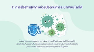 2. การสื่อสารสุขภาพช่วยป้องกันการระบาดของโรคได้
การสื่อสารสุขภาพ สามารถช่วยกระจายข่าวสารความรู้ให้แก่ประชาชน ช่วยให้ประชาชนรู้วิธี
หลีกเลี่ยงป้องกัน ลดความตื่นตระหนกของประชาชนเมื่อประชาชนมีความรู้ในการหลีกเลี่ยง ป้องกัน
มีการร่วมมือที่ดี การระบาดของโรคก็อาจชะลอลงหรือถึงขั้นยุติลงได้
 