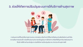 3. ช่วยให้เกิดการปรับปรุงระบบการให้บริการด้านสุขภาพ
การมีบุคลากรที่เป็นนักสื่อสารสุขภาพ เช่น อาสาสมัคร หรือเจ้าหน้าที่สื่อสารที่พร้อมจะรับฟังหรือมีความเข้าใจใน
ความต้องการของคนไข้จะช่วยให้หน่วยงานสามารถปรับรูปแบบการให้บริการ หรือแก้ไข้ปัญหาข้อบกพร่องของการ
ให้บริการได้ดี และในระดับรัฐบาล ช่วยให้เกิดการปรับปรุงนโยบาย สาธารณะด้านสุขภาพได้
 