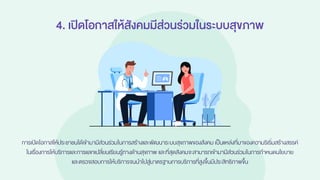 4. เปิดโอกาสให้สังคมมีส่วนร่วมในระบบสุขภาพ
การเปิดโอกาสให้ประชาชนได้เข้ามามีส่วนร่วมในการสร้างและพัฒนาระบบสุขภาพของสังคม เป็นแหล่งที่มาของความริเริ่มสร้างสรรค์
ในเรื่องการให้บริการและการแลกเปลี่ยนเรียนรู้ทางด้านสุขภาพ และที่สุดสังคมจะสามารถเข้ามามีส่วนร่วมในการกาหนดนโยบาย
และตรวจสอบการให้บริการจนนาไปสู่มาตรฐานการบริการที่สูงขึ้นมีประสิทธิภาพขึ้น
 