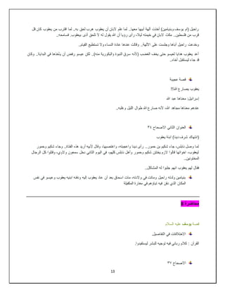 13
‫قل‬ ‫كان‬ ‫يعقوب‬ ‫من‬ ‫اقترب‬ ‫لما‬ ..‫به‬ ‫لحق‬ ‫هرب‬ ‫يعقوب‬ ‫أن‬ ‫البان‬ ‫علم‬ ‫لما‬ ..‫معها‬ ‫أبيها‬ ‫آلهة‬ ‫أخذت‬ )‫وبنيامين‬ ‫يوسف‬ ‫(ام‬ ‫راحيل‬
‫تلح‬ ‫ال‬ ‫له‬ ‫يقول‬ ‫هللا‬ ‫أن‬ ‫رؤيا‬ ‫رأى‬ ،‫ليال‬ ‫خيمته‬ ‫في‬ ‫البان‬ ‫مكث‬ ..‫فلسطين‬ ‫من‬ ‫قرب‬
..‫فسامحه‬ .‫بيعقوب‬ ‫أذى‬ ‫ق‬
..‫القيام‬ ‫تستطيع‬ ‫وال‬ ‫النساء‬ ‫عادة‬ ‫عندها‬ ‫وقالت‬ ..‫اآللهة‬ ‫على‬ ‫وجلست‬ ‫أباها‬ ‫راحيل‬ ‫وخدعت‬
‫وكان‬ ..‫البداية‬ ‫في‬ ‫يأخذها‬ ‫أن‬ ‫رفض‬ ‫عيسو‬ ‫لكن‬ ..)‫منه‬ ‫والبكورية‬ ‫النبوة‬ ‫سرق‬ ‫(ألنه‬ ‫الغضب‬ ‫يخف‬ ‫حتى‬ ‫لعيسو‬ ‫هدايا‬ ‫يعقوب‬ ‫أعد‬
..‫أخاه‬ ‫ليستقبل‬ ‫جاء‬ ‫قد‬
‫عجيبة‬ ‫قصة‬
‫يص‬ ‫يعقوب‬
!!‫هللا‬ ‫ارع‬
‫هللا‬ ‫عبد‬ ‫معناها‬ :‫إسرائيل‬
..‫وغلبه‬ ‫الليل‬ ‫طوال‬ ‫هللا‬ ‫صارع‬ ‫ألنه‬ ،‫هللا‬ ‫مجاهد‬ ‫معناها‬ ‫عندهم‬
‫االصحاح‬ ‫الثاني‬ ‫العنوان‬
٣٤
‫يعقوب‬ ‫ابنة‬ )‫دينا‬ ‫شرف‬ ‫(انتهاك‬
‫وحمو‬ ‫شكيم‬ ‫وجاء‬ ..‫الفتاة‬ ‫هذه‬ ‫أريد‬ ‫ألبيه‬ ‫وقال‬ ،‫واغتصبها‬ ،‫واعجبته‬ ‫دينا‬ ‫رأى‬ ..‫حمور‬ ‫بن‬ ‫شكيم‬ ‫جاء‬ ،‫نابلس‬ ‫وصل‬ ‫لما‬
‫ر‬
‫الرجال‬ ‫كل‬ ‫وقتلوا‬ ،‫والوي‬ ‫سمعون‬ ‫دخل‬ ‫الثاني‬ ‫اليوم‬ ‫في‬ ،‫كلهم‬ ‫نابلس‬ ‫وأهل‬ ‫وحمور‬ ‫شكيم‬ ‫يختتن‬ ‫الزم‬ ‫قالوا‬ ‫اخواتها‬ ،‫ليعقوب‬
..‫المختونين‬
..‫المشاكل‬ ‫له‬ ‫جلبوا‬ ‫انهم‬ ‫يعقوب‬ ‫لهم‬ ‫فقال‬
‫وعيس‬ ‫يعقوب‬ ‫ابنيه‬ ‫ودفنه‬ ‫إليه‬ ‫يعقوب‬ ‫عاد‬ ‫أن‬ ‫بعد‬ ‫اسحاق‬ ‫مات‬ ،‫والدته‬ ‫في‬ ‫وماتت‬ ‫راحيل‬ ‫ولدته‬ ‫بنيامين‬
‫نفس‬ ‫في‬ ‫و‬
‫المكفيلة‬ ‫مغارة‬ ‫في‬ ‫تباؤهم‬ ‫فيه‬ ‫دفن‬ ‫الذي‬ ‫المكان‬
‫محاضرة‬
8
‫قصة‬
‫يوسف‬
‫السالم‬ ‫عليه‬
.‫التفاصيل‬ ‫في‬ ‫االختالفات‬
.‫ليستفيدوا‬ ‫للبشر‬ ‫توجيه‬ ‫فيه‬ ‫رباني‬ ‫كالم‬ : ‫القرآن‬
‫االصحاح‬
٣٧
 