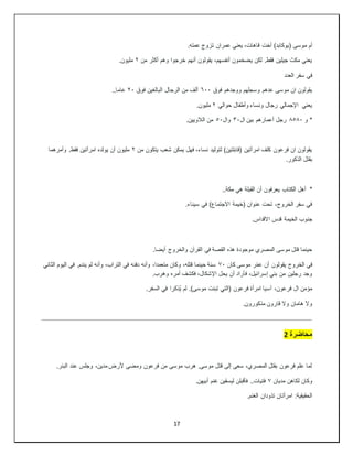 17
‫ق‬ ‫أخت‬ )‫(يوكابد‬ ‫موسى‬ ‫أم‬
.‫عمته‬ ‫تزوج‬ ‫عمران‬ ‫يعني‬ ،‫اهات‬
‫من‬ ‫أكثر‬ ‫وهم‬ ‫خرجوا‬ ‫أنهم‬ ‫يقولون‬ ،‫أنفسهم‬ ‫يضخمون‬ ‫لكن‬ .‫فقط‬ ‫جيلين‬ ‫مكث‬ ‫يعني‬
٢
.‫مليون‬
‫العدد‬ ‫سفر‬ ‫في‬
‫فوق‬ ‫ووجدهم‬ ‫وسجلهم‬ ‫عدهم‬ ‫موسى‬ ‫ان‬ ‫يقولون‬
٦٠٠
‫فوق‬ ‫البالغين‬ ‫الرجال‬ ‫من‬ ‫ألف‬
٢٠
..‫عاما‬
‫حوالي‬ ‫وأطفال‬ ‫ونساء‬ ‫رجال‬ ‫اإلجمالي‬ ‫يعني‬
٢
.‫مليون‬
‫و‬ *
٨٥٨٠
‫ال‬ ‫بين‬ ‫أعمارهم‬ ‫رجل‬
٣٠
‫وال‬
٥٠
.‫الالويين‬ ‫من‬
‫من‬ ‫يتكون‬ ‫شعب‬ ‫يمكن‬ ‫فهل‬ ،‫نساء‬ ‫لتوليد‬ )‫(قابلتين‬ ‫امرأتين‬ ‫كلف‬ ‫فرعون‬ ‫ان‬ ‫يقولون‬
٢
‫وأمرهما‬ .‫فقط‬ ‫امرأتين‬ ‫يولده‬ ‫أن‬ ‫مليون‬
.‫الذكور‬ ‫بقتل‬
*
..‫مكة‬ ‫هي‬ ‫القبلة‬ ‫أن‬ ‫يعرفون‬ ‫الكتاب‬ ‫أهل‬
.‫سيناء‬ ‫في‬ )‫االجتماع‬ ‫(خيمة‬ ‫عنوان‬ ‫تحت‬ ،‫الخروج‬ ‫سفر‬ ‫في‬
.‫االقداس‬ ‫قدس‬ ‫الخيمة‬ ‫جنوب‬
.‫أيضا‬ ‫والخروج‬ ‫القرآن‬ ‫في‬ ‫القصة‬ ‫هذه‬ ‫موجودة‬ ‫المصري‬ ‫موسى‬ ‫قتل‬ ‫حينما‬
‫كان‬ ‫موسى‬ ‫ر‬ْ‫م‬‫ع‬ ‫أن‬ ‫يقولون‬ ‫الخروج‬ ‫في‬
٧٠
‫الثاني‬ ‫اليوم‬ ‫في‬ .‫يندم‬ ‫لم‬ ‫وأنه‬ ،‫التراب‬ ‫في‬ ‫دفنه‬ ‫وأنه‬ ،‫متعمدا‬ ‫وكان‬ ،‫قتله‬ ‫حينما‬ ‫سنة‬
،‫اإلشكال‬ ‫يحل‬ ‫أن‬ ‫فأراد‬ ،‫إسرائيل‬ ‫بني‬ ‫من‬ ‫رجلين‬ ‫وجد‬
.‫وهرب‬ ‫أمره‬ ‫فكشف‬
‫آس‬ ،‫فرعون‬ ‫ال‬ ‫مؤمن‬
)‫موسى‬ ‫تبنت‬ ‫(التي‬ ‫فرعون‬ ‫امرأة‬ ‫يا‬
.‫السفر‬ ‫في‬ ‫ُذكرا‬‫ي‬ ‫لم‬ .
.‫مذكورون‬ ‫قارون‬ ‫وال‬ ‫هامان‬ ‫وال‬
‫محاضرة‬
2
.‫البئر‬ ‫عند‬ ‫وجلس‬ ،‫مدين‬ ‫ألرض‬ ‫ومضى‬ ‫فرعون‬ ‫من‬ ‫موسى‬ ‫هرب‬ .‫موسى‬ ‫قتل‬ ‫إلى‬ ‫سعى‬ ،‫المصري‬ ‫بقتل‬ ‫فرعون‬ ‫علم‬ ‫لما‬
‫مديان‬ ‫لكاهن‬ ‫وكان‬
٧
.‫أبيهن‬ ‫غنم‬ ‫ليسقين‬ ‫فأقبلن‬ ..‫فتيات‬
.‫الغنم‬ ‫تذودان‬ ‫امرأتان‬ :‫الحقيقية‬
 