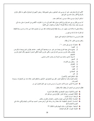 18
‫بكرتن‬ ‫بالكن‬ ‫ما‬ ‫سألهن‬ )‫(راعوئيل‬ ‫ألبيهن‬ ‫رجعن‬ ‫فلما‬،‫غنمهن‬ ‫وسقى‬ ‫لنجدتهن‬ ‫هب‬ ‫موسى‬ ‫أن‬ ‫غير‬ ،‫وطردهن‬ ‫الرعاة‬ ‫*فأتى‬
.‫لهن‬ ‫سقى‬ ‫مصري‬ ‫رجل‬ ‫قلن‬ ‫بالرجوع؟‬
‫للغ‬ ‫راعيا‬ ‫موسى‬ ‫مكث‬ ،‫موسى‬ ‫الرجل‬ ‫استأجر‬
.‫عنده‬ ‫نم‬
‫إلى‬ ‫جاء‬ ‫حتى‬ ‫الصحراء‬ ‫من‬ ‫األقصى‬ ‫الطرف‬ ‫وراء‬ ‫ما‬ ‫إلى‬ ‫الغنم‬ ‫فقاد‬ ،‫مديان‬ ‫كاهن‬ )‫(يثرون‬ ‫غنم‬ ‫يرعى‬ ‫فكان‬ ‫موسى‬ ‫أما‬
)‫الغنم‬ ‫راعي‬ ‫يذهبها‬ ‫أن‬ ‫يمكن‬ ‫ال‬ ‫طويلة‬ ‫مسافة‬ ‫(هذه‬ .‫سيناء‬ ‫جبل‬ ‫حوريب‬
‫د‬ ‫فلما‬ ،‫تحترق‬ ‫أن‬ ‫دون‬ ‫تتقد‬ ‫كانت‬ )‫(شجرة‬ ‫عليقة‬ ‫وسط‬ ‫نار‬ ‫بلهيب‬ ‫الرب‬ ‫مالك‬ ‫له‬ ‫تجلى‬ ‫وهناك‬
.‫العليقة‬ ‫وسط‬ ‫من‬ ‫ربه‬ ‫ناداه‬ ‫نى‬
..‫و‬ ‫إبراهيم‬ ‫إله‬ ‫أنا‬ ‫هللا‬ ‫له‬ ‫قال‬ ‫لما‬
)‫اهيه‬ ‫الذي‬ ‫(اهيه‬ ‫له‬ ‫قال‬ ‫اسمك؟‬ ‫ما‬ ‫موسى‬ ‫له‬ ‫فقال‬
.‫يقتله‬ ‫أن‬ ‫هللا‬ ‫فقرر‬ ،‫موسى‬ ‫رفض‬
‫مصر‬ ‫في‬ ‫موسى‬ ‫معجزات‬
١٠
:
1
.
‫العصا‬
2
.
‫فتعود‬ ‫ثاني‬ ‫ويضعها‬ ‫سوء‬ ‫غير‬ ‫من‬ ‫بيضاء‬ ‫تخرج‬ ‫جيبه‬ ‫في‬ ‫يده‬ ‫يضع‬
.
-
‫بال‬ ‫بيضاء‬ ‫تخرج‬ ‫يقولون‬ ‫عندهم‬
.‫برص‬
‫هارون‬ ‫ثعبان‬ ‫وأكل‬ ‫عصيهم‬ ‫السحرة‬ ‫فألقى‬ ‫العصا‬ ‫هارون‬ ‫وألقى‬ ،‫فرعون‬ ‫أمام‬ ‫وموسى‬ ‫هارون‬ ‫وقف‬ ‫يقولون‬
.‫ثعابينهم‬
..‫ضحى‬ ‫الناس‬ ‫يخسر‬ ‫وان‬ ‫الزينة‬ ‫يوم‬ ‫وتحديد‬ ‫تحدي‬ ‫يوجد‬ ‫ال‬
3
.
‫ال‬
‫سنين‬
4
.
‫الثمرات‬ ‫من‬ ‫ونقص‬
5
.
‫الطوفان‬
6
.
‫الجراد‬
7
.
‫القمل‬
8
.
‫الضفادع‬
9
.
‫الدم‬
10
.
)‫(األحمر‬ ‫البحر‬ ‫انشقاق‬
‫واليد‬ ‫العصا‬ ‫عندهم‬
‫يسموها‬ ‫المعجزات‬ ‫من‬ ‫عدد‬ ‫هناك‬ ‫البحر‬ ‫وانشقاق‬ ‫األولتين‬ ‫المعجزتين‬ ‫بين‬ ‫لكن‬ ،‫البحر‬ ‫انشقاق‬ ‫ثم‬
.‫الضربات‬
.‫دم‬ ‫إلى‬ ‫فتحول‬ ‫النيل‬ ‫نهر‬ ‫ضرب‬ ‫موسى‬ ‫أو‬ ‫هارون‬ ،‫الدم‬ ‫ضربة‬ :‫األولى‬ ‫الضربة‬
.‫وفعلوا‬ ‫مثله‬ ‫يفعلوا‬ ‫أن‬ ‫السحرة‬ ‫من‬ ‫فرعون‬ ‫فطلب‬
‫السحرة‬ ‫فعل‬ ‫وكذلك‬ ،‫الضفادع‬ ‫صعود‬ :‫الثانية‬ ‫الضربة‬
‫ا‬
.‫هللا‬ ‫فعل‬ ‫هو‬ ‫فرعون‬ ‫فقال‬ .‫الديار‬ ‫كل‬ ‫عم‬ ،‫البعوض‬ :‫لثالثة‬
‫الذباب‬ ‫اسراب‬ :‫الرابعة‬
.‫والغنم‬ ‫والثيران‬ ‫والجمال‬ ‫والحمير‬ ‫خيول‬ ،‫المواشي‬ ‫إهالك‬ :‫الخامسة‬
‫في‬ ‫ماتت‬ ‫(التي‬ ‫والبهائم‬ ‫الناس‬ ‫بها‬ ‫أصيب‬ ،‫مصر‬ ‫أرض‬ ‫على‬ ‫رماها‬ ‫رماد‬ ‫حغنة‬ ‫أخذ‬ ،‫المتقيحة‬ ‫الدمامل‬ : ‫السادسة‬
‫الخامسة‬ ‫الضربة‬
�
)
^^ .‫الثالثة‬ ‫للمرة‬ ‫البهائم‬ ‫ماتت‬ ،‫البرد‬ ‫سقوط‬ : ‫السابعة‬
‫النباتات‬ ‫كل‬ ‫أكل‬ ،‫الجراد‬ :‫الثامنة‬
 