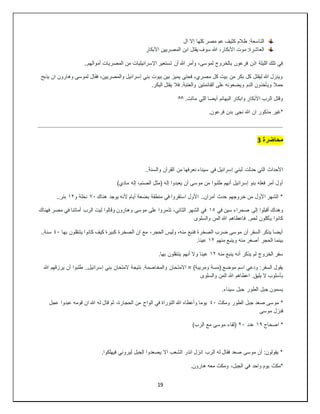 19
‫ال‬ ‫إال‬ ‫كلها‬ ‫مصر‬ ‫عم‬ ‫كثيف‬ ‫ظالم‬ :‫التاسعة‬
‫األبكار‬ ‫المصريين‬ ‫ابن‬ ‫يقتل‬ ‫سوف‬ ‫هللا‬ ،‫األبكار‬ ‫موت‬ :‫العاشرة‬
..‫أموالهم‬ ‫المصريات‬ ‫من‬ ‫اإلسرائيليات‬ ‫تستعير‬ ‫أن‬ ‫هللا‬ ‫وأمر‬ ،‫لموسى‬ ‫بالخروج‬ ‫فرعون‬ ‫اذن‬ ‫الليلة‬ ‫تلك‬ ‫في‬
‫يذبح‬ ‫ان‬ ‫وهارون‬ ‫لموسى‬ ‫فقال‬ ،‫والمصريين‬ ‫إسرائيل‬ ‫بني‬ ‫بيوت‬ ‫بين‬ ‫يميز‬ ‫فحتى‬ ،‫مصري‬ ‫كل‬ ‫بيت‬ ‫من‬ ‫بكر‬ ‫كل‬ ‫ليقتل‬ ‫هللا‬ ‫وينزل‬
‫فال‬ .‫والعتبة‬ ‫القائمتين‬ ‫على‬ ‫ويضعونه‬ ‫الدم‬ ‫ويأخذون‬ ‫حمال‬
.‫البكر‬ ‫يقتل‬
.‫ماتت‬ ‫اللي‬ ‫أيضا‬ ‫البهائم‬ ‫وابكار‬ ‫األبكار‬ ‫الرب‬ ‫وقتل‬
^^
.‫فرعون‬ ‫بدن‬ ‫نجى‬ ‫هللا‬ ‫ان‬ ‫مذكور‬ ‫*غير‬
‫محاضرة‬
3
..‫والسنة‬ ‫القرآن‬ ‫من‬ ‫نعرفها‬ ‫سيناء‬ ‫في‬ ‫إسرائيل‬ ‫لبني‬ ‫حدثت‬ ‫التي‬ ‫األحداث‬
)‫مادي‬ ‫إله‬ ،‫الصنم‬ ‫(مثل‬ ‫إله‬ ‫يعبدوا‬ ‫أن‬ ‫موسى‬ ‫من‬ ‫طلبوا‬ ‫أنهم‬ ‫إسرائيل‬ ‫بنو‬ ‫فعله‬ ‫أمر‬ ‫أول‬
‫هناك‬ ‫يوجد‬ ‫ألنه‬ ‫أيام‬ ‫بضعة‬ ‫منطقة‬ ‫في‬ ‫استقروا‬ ‫األول‬ ..‫أمران‬ ‫حدث‬ ‫خروجهم‬ ‫من‬ ‫األول‬ ‫الشهر‬ *
٧٠
‫و‬ ‫نخلة‬
١٢
..‫بئر‬
‫في‬ ‫سين‬ ‫صحراء‬ ‫إلى‬ ‫أقبلوا‬ ‫وهناك‬
١٥
‫فهناك‬ ‫مصر‬ ‫في‬ ‫أماتنا‬ ‫الرب‬ ‫ليت‬ ‫وقالوا‬ ‫وهارون‬ ‫موسى‬ ‫على‬ ‫تذمروا‬ ،‫الثاني‬ ‫الشهر‬ ‫في‬
‫والسلوى‬ ‫المن‬ ‫هللا‬ ‫فاعطاهم‬ ..‫لحم‬ ‫يأكلون‬ ‫كانوا‬
‫بها‬ ‫يتنقلون‬ ‫كانوا‬ ‫كيف‬ ‫كبيرة‬ ‫الصخرة‬ ‫ان‬ ‫مع‬ ،‫الحجر‬ ‫وليس‬ ،‫منه‬ ‫فنبع‬ ‫الصخرة‬ ‫ضرب‬ ‫موسى‬ ‫أن‬ ‫السفر‬ ‫يذكر‬ ‫أيضا‬
٤٠
..‫سنة‬
‫منهم‬ ‫وينبع‬ ‫منه‬ ‫أصغر‬ ‫الحجر‬ ‫بينما‬
١٢
.‫عينا‬
‫منه‬ ‫ينبع‬ ‫أنه‬ ‫يذكر‬ ‫لم‬ ‫الخروج‬ ‫سفر‬
١٢
.‫بها‬ ‫يتنقلون‬ ‫أنهم‬ ‫وال‬ ‫عينا‬
‫االمت‬ = )‫ومريبة‬ ‫(مسة‬ ‫موضع‬ ‫اسم‬ ‫ودعي‬ :‫السفر‬ ‫يقول‬
‫هللا‬ ‫يرزقهم‬ ‫أن‬ ‫طلبوا‬ ..‫إسرائيل‬ ‫بني‬ ‫المتحان‬ ‫نتيجة‬ .‫والمخاصمة‬ ‫حان‬
‫والسلوى‬ ‫المن‬ ‫هللا‬ ‫اعطاهم‬ .‫يليق‬ ‫ال‬ ‫بأسلوب‬
.‫سيناء‬ ‫جبل‬ ‫الطور‬ ‫جبل‬ ‫يسمون‬
‫ومكث‬ ‫الطور‬ ‫جبل‬ ‫صعد‬ ‫موسى‬ *
٤٠
‫عجل‬ ‫عبدوا‬ ‫قومه‬ ‫ان‬ ‫هللا‬ ‫له‬ ‫قال‬ ‫ثم‬ ،‫الحجارة‬ ‫من‬ ‫الواح‬ ‫في‬ ‫التوراة‬ ‫هللا‬ ‫وأعطاه‬ ‫يوما‬
‫موسى‬ ‫فنزل‬
‫اصحا‬ *
‫ح‬
١٩
‫عدد‬
٢٠
)‫الرب‬ ‫مع‬ ‫موسى‬ ‫(لقاء‬
.‫فيهلكوا‬ ‫ليروني‬ ‫الجبل‬ ‫يصعدوا‬ ‫اال‬ ‫الشعب‬ ‫انذر‬ ‫انزل‬ ‫الرب‬ ‫له‬ ‫فقال‬ ‫صعد‬ ‫موسى‬ ‫أن‬ :‫يقولون‬ *
.‫هارون‬ ‫معه‬ ‫ومكث‬ ،‫الجبل‬ ‫في‬ ‫واحد‬ ‫يوم‬ ‫*مكث‬
 