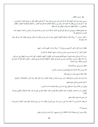20
‫األفكار‬ ‫ترتيب‬
‫وبعد‬ ‫إسرائيل‬ ‫بني‬ ‫الى‬ ‫انزل‬ ‫هللا‬ ‫له‬ ‫قال‬ ،‫الجبل‬ ‫إلى‬ ‫وحده‬ ‫صعد‬ ‫موسى‬
٣
،‫كلكم‬ ‫تاتون‬ ‫أيام‬
،‫يتجاوزوه‬ ‫ال‬ ‫مكان‬ ‫لهم‬ ‫ارسم‬ ‫لكن‬
‫بعد‬
٣
‫والقاتل‬ ،‫بالعبيد‬ ‫المختصة‬ ‫واألحكام‬ ،‫العشر‬ ‫الوصايا‬ ‫هللا‬ ‫أعطاهم‬ ‫وهناك‬ ،‫وهارون‬ ‫أنت‬ ‫اصعد‬ ‫له‬ ‫فقال‬ ‫موسى‬ ‫جاء‬ ‫أيام‬
.‫وخلقه‬ ‫هللا‬ ‫بين‬ ‫وميثاق‬ ،‫وشريعة‬ ‫فقهية‬ ‫وأحكام‬ ..‫و‬ ‫والمعتدي‬
‫ا‬ ‫قال‬ ‫ثم‬ ،‫األول‬ ‫المربع‬ ‫إلى‬ ‫إسرائيل‬ ‫بني‬ ‫رجع‬ ‫صفحات‬ ‫بضع‬ ‫بعد‬
‫أبناء‬ ،‫ونبيهو‬ ‫وناداب‬ ‫وهارون‬ ‫أنت‬ ‫إلي‬ ‫اصعد‬ ‫لموسى‬ ‫لرب‬
.‫هللا‬ ‫احرقهم‬ ‫ثم‬ ،‫هارون‬
•
‫موسى‬ ‫اختار‬
٧٠
‫سبط‬ ‫كل‬ ‫من‬ ،‫هللا‬ ‫ميقات‬ ‫إلى‬ ‫بهم‬ ‫وذهب‬ ،‫بالتوراة‬ ‫موسى‬ ‫نزل‬ ‫أن‬ ‫وبعد‬ ‫الذهبي‬ ‫العجل‬ ‫قصة‬ ‫بعد‬ ‫كان‬ ،‫رجال‬
.‫مجموعة‬ ‫أخذ‬
‫ال‬ ‫مع‬ ‫يوم‬ ‫األربعين‬ ‫في‬ ‫التوراة‬ ‫نزول‬ ‫خلطوا‬
٧٠
‫عليه‬ ‫وزادوا‬ ‫رجال‬
.‫أبيهو‬ ‫و‬ ‫ناداب‬ ‫م‬
‫التوراة‬ ‫هللا‬ ‫أعطاهم‬ ‫وابيهو‬ ‫وناداب‬ ‫وهارون‬ ‫موسى‬ ‫صعد‬ ‫لما‬ ‫أن‬ :‫السفر‬ ‫*يقول‬
،‫إسرائيل‬ ‫بني‬ ‫ليهلك‬ ‫يده‬ ‫يمد‬ ‫لم‬ ‫هللا‬ ‫لكن‬ ..‫الشفاف‬ ‫األبيض‬ ‫الياقوت‬ ‫من‬ ‫مصنوعة‬ ‫كأنها‬ ‫أرضية‬ ‫قدميه‬ ‫وتحت‬ ‫إسرائيل‬ ‫إله‬ ‫ورأوا‬
‫الجبل‬ ‫إلى‬ ‫اصعد‬ ‫لموسى‬ ‫الرب‬ ‫وقال‬ .‫وشربوا‬ ‫واكلوا‬ ‫هللا‬ ‫رأوا‬
‫مع‬ ‫صعد‬ ‫أنه‬ ‫ذلك‬ ‫قبل‬ ‫(ذكرت‬ ..‫الحجر‬ ‫ولوحي‬ ‫الوصايا‬ ‫العطيك‬
)‫واحدا‬ ‫يوما‬ ‫ومكثوا‬ ‫هارون‬
‫السحاب‬ ‫وسط‬ ‫في‬ ‫موسى‬ ‫اختفى‬
‫هارون‬ ‫دون‬ )‫نون‬ ‫بن‬ ‫(يوشع‬ ‫يشوع‬ ‫خادمه‬ ‫وأخذ‬ ‫موسى‬ ‫قام‬
.‫ليلة‬ ‫وأربعين‬ ‫نهارا‬ ‫اربعين‬ ‫هناك‬ ‫مكث‬
‫وهو‬ ،‫العجل‬ ‫يعبدوا‬ ‫ان‬ ‫إسرائيل‬ ‫بني‬ ‫وأمر‬ ‫العجل‬ ‫صنع‬ ‫هارون‬ ‫وجد‬ ‫نزل‬ ‫ولما‬
)‫قرابين‬ :‫(المحرقات‬ .‫للرب‬ ‫عيدا‬ ‫أعلن‬ ‫الذي‬
‫العجل‬ ‫صنع‬ ‫الذي‬ ‫للسامري‬ ‫ذكر‬ ‫ال‬
.‫األرض‬ ‫به‬ ‫هللا‬ ‫فخسف‬ ‫عليه‬ ‫موسى‬ ‫دعا‬ )‫(قورح‬ ‫اسمه‬ ‫رجل‬ ‫هناك‬ ‫ان‬ ‫يقولون‬
‫فرصة‬ ‫أعطوني‬ ‫(مثل‬ ‫هللا‬ ‫عليه‬ ‫فرد‬ ،‫هلل‬ ‫بكى‬ ‫فموسى‬ ،‫معكم‬ ‫اذهب‬ ‫لن‬ ‫لهم‬ ‫وقال‬ ‫العجل‬ ‫عبدوا‬ ‫لما‬ ‫عليهم‬ ‫غضب‬ ‫هللا‬ ‫أن‬ :‫*يقولون‬
)‫افكر‬
‫ثم‬
.‫معهم‬ ‫وكمل‬ ‫عنهم‬ ‫هللا‬ ‫رضي‬
‫هللا‬ ‫فرضي‬ ،‫العجل‬ ‫عبدوا‬ ‫ألنهم‬ ‫إسرائيل‬ ‫بني‬ ‫من‬ ‫عدد‬ ‫يقتلوا‬ ‫أن‬ ‫الوي‬ ‫بني‬ ‫أمر‬ ‫موسى‬ ..‫شي‬ ‫وال‬ ‫عقاب‬ ‫وال‬ ‫هارون‬ ‫هللا‬ ‫يعاتب‬ ‫لم‬
.
‫اصحاح‬
٣٣
.‫يعيش‬ ‫لن‬ ‫يراني‬ ‫إنسان‬ ‫ألن‬ ،‫وجهي‬ ‫ترى‬ ‫لن‬ ‫لكنك‬ ‫هللا‬ ‫قال‬ ،‫مجدك‬ ‫أرني‬ ‫موسى‬ ‫وقال‬
 