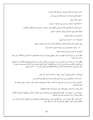 26
*
‫على‬ ‫يحرم‬
.‫بالنساء‬ ‫التشبه‬ ‫والرجال‬ ،‫بالرجال‬ ‫التشبه‬ ‫المرأة‬
.‫والده‬ ‫عق‬ ‫لمن‬ ‫والقتل‬ ‫الرجم‬ ،‫تشديد‬ ‫فيه‬ ‫الوالدين‬ ‫عقوق‬ *
‫بالنذر‬ ‫الوفاء‬ ‫وجوب‬ *
.‫غيرهم‬ ‫أو‬ ‫إسرائيل‬ ‫بني‬ ‫من‬ ‫سواء‬ ‫فقيرا‬ ‫أو‬ ‫أجيرا‬ ‫تظلم‬ ‫ال‬ *
‫بيت‬ ‫في‬ ‫يكن‬ ‫وال‬ ،‫وصغير‬ ‫كبير‬ ‫مختلفين‬ ‫بمعيارين‬ ‫كيسك‬ ‫في‬ ‫تحتفظ‬ ‫"ال‬ ‫الغش‬ ‫تحريم‬ *
"...‫مختلفان‬ ‫مكياالن‬ ‫ك‬
�
)‫اإلسالم‬ ‫نظر‬ ‫وجة‬ ‫إثبات‬ ‫في‬ ‫الداعية‬ ‫يعين‬ ‫السفر‬ ‫(هذا‬
�
‫سيضلون‬ ‫أنهم‬ ‫موسى‬ ‫أخبرهم‬
‫اصحاح‬
٢٩
‫عدد‬
٢١
)‫السبي‬ ‫عن‬ ‫(نبوءة‬
.‫وسخط‬ ‫بغضب‬ ‫أخرى‬ ‫أرض‬ ‫إلى‬ ‫هللا‬ ‫فسيأخذهم‬ ‫العشر‬ ‫بالوصايا‬ ‫العمل‬ ‫سيتركون‬ ‫أنهم‬
4
.
‫وسل‬ ‫عليه‬ ‫هللا‬ ‫صلى‬ ‫وبمحمد‬ ‫مريم‬ ‫ابن‬ ‫بالمسيح‬ ‫بشارات‬
‫م‬
‫االصحاح‬
٣٣
)‫إسرائيل‬ ‫اسباط‬ ‫يبارك‬ ‫(موسى‬
‫يمينه‬ ‫وعن‬ ،‫المالئكة‬ ‫من‬ ‫اآلالف‬ ‫بعشرات‬ ‫حاطا‬ُ‫م‬ ‫جاء‬ ،‫فاران‬ ‫جبل‬ ‫في‬ ‫وتألق‬ ‫ساعير‬ ‫من‬ ‫عليهم‬ ‫وأشرف‬ ‫سيناء‬ ‫من‬ ‫الرب‬ ‫"أقبل‬
"..‫عليه‬ ‫برق‬ ‫يومض‬
‫سعير‬ ‫من‬ ‫عليه‬ ‫(وأشرف‬ .‫موسى‬ ‫نبوة‬ ،‫سياء‬ ‫من‬ ‫جاء‬ ‫هللا‬ ‫دين‬ : )‫سيناء‬ ‫من‬ ‫الرب‬ ‫*(أقبل‬
-
‫فلسطين‬ ‫هي‬
-
‫ك‬ )
‫المسيح‬ ‫نبوة‬ ‫عن‬ ‫ناية‬
‫هللا‬ ‫صلى‬ ‫محمد‬ ‫نبوة‬ ‫عن‬ ‫كناية‬ ‫وهذا‬ .‫إسماعيل‬ ‫فيها‬ ‫نشأ‬ ‫التي‬ ‫الحجاز‬/‫مكة‬ ‫هي‬ ‫فاران‬ : )‫فاران‬ ‫جبل‬ ‫من‬ ‫(وتألق‬ .‫فلسطين‬ ‫في‬
‫معه‬ ‫كان‬ ‫والنبي‬ )‫المالئكة=القديسين‬ ‫من‬ ‫اآلالف‬ ‫بعشرات‬ ‫محاطا‬ ‫(جاء‬ .‫وسلم‬ ‫عليه‬
١٠
.‫صحابي‬ ‫آالف‬
‫وطور‬ *‫والزيتون‬ ‫"والتين‬ :‫القرآن‬ ‫*في‬
.‫الشي‬ ‫نفس‬ "‫األمين‬ ‫البلد‬ ‫وهذا‬ *‫سينين‬
.‫موسى‬ ‫مثل‬ ‫نبي‬ ‫فيهم‬ ‫يكن‬ ‫لم‬ "‫موسى‬ ‫مثل‬ ‫نبي‬ ‫إسرائيل‬ ‫بني‬ ‫في‬ ‫يظهر‬ ‫"ولم‬ ‫السفر‬ ‫آخر‬ *
‫أخذ‬ =‫عنهم‬ ‫وجهي‬ ‫وأحجب‬ ..‫عليه‬ ‫غضبي‬ ‫فيحتدم‬ ‫عهدي‬ ‫وينكث‬ ‫الشعب‬ ‫هذا‬ ‫يفجر‬ ‫حتى‬ ‫تموت‬ ‫إن‬ ‫ما‬ ‫لموسى‬ ‫الرب‬ ‫"وقال‬
..‫إلخ‬ "‫منهم‬ ‫النبوة‬
‫غضب‬ ‫هللا‬ ‫أن‬ ‫يقول‬ ‫النص‬
.)‫(جاهلية‬ ‫حمقاء‬ ‫بأمة‬ ‫غيرتهم‬ ‫سيثير‬ ‫لذلك‬ ‫عليهم‬
‫والكتاب‬ "‫تسمعون‬ ‫له‬ ))‫بينكم‬ ‫من‬ ‫قال‬ ‫ما‬ ،‫إخوتكم‬ ‫بين‬ ‫من‬ =‫إسرائيل‬ ‫بني‬ ‫((من‬ ‫مثلي‬ ‫نبيا‬ ‫فيكم‬ ‫الرب‬ ‫"سيقوم‬ : ‫موسى‬ ‫يقول‬ *
.‫إسماعيل‬ ‫بني‬ ‫أخوة‬ ‫هم‬ ‫إسرائيل‬ ‫بني‬ ‫أن‬ ‫يقول‬ ‫المقدس‬
‫نبيا‬ ‫لهم‬ ‫أقيم‬ ‫لهذا‬ ..‫الرب‬ ‫استجاب‬ ‫فقد‬ " ‫النص‬ ‫يقول‬ *
‫وإن‬ ..)‫يقرأ‬ ‫يعرف‬ ‫ال‬ ّ‫ي‬‫فمه(أم‬ ‫في‬ ‫كالمي‬ ‫وأضع‬ ‫مثلك‬ ‫إخوتهم‬ ‫بين‬ ‫من‬
.‫سنين‬ ‫مكث‬ ‫ألنه‬ ‫كذب‬ ‫أنه‬ ‫النبي‬ ‫على‬ ‫ينطبق‬ ‫ال‬ ‫فهذا‬ "‫يموت‬ ‫كذبا‬ ‫تكلم‬
 