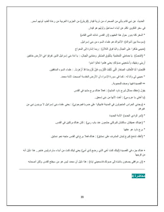 39
‫(قر‬ ‫قيدار‬ ‫ذرية‬ ‫من‬ ‫الصحراء‬ ‫من‬ ‫يأتي‬ ‫قادم‬ ‫نبي‬ ‫عن‬ ‫الحديث‬
.‫أسمر‬ ‫لونهم‬ ،‫الغنم‬ ‫رعاة‬ ‫من‬ ‫العربية‬ ‫الجزيرة‬ ‫من‬ )‫يش‬
‫في‬
.‫قيدار‬ ‫هو‬ ‫وأولهم‬ ‫اسماعيل‬ ‫أبناء‬ ‫عن‬ ‫تكلم‬ ‫التكوين‬ ‫سفر‬
)‫القادم‬ ‫النبي‬ ‫تناشد‬ ‫القدس‬ ‫(ان‬ ‫المفهوم‬ ‫هذا‬ ‫حول‬ ‫يدور‬ ‫كله‬ ‫السفر‬ *
.‫إسرائيل‬ ‫بني‬ ‫من‬ ‫السوء‬ ‫علماء‬ ‫هم‬ ‫األشواك‬ :)‫أشواك‬ ‫بين‬ ‫(سوسنة‬
‫واثبا‬ ‫الجبال‬ ‫على‬ ‫طافرا‬ ‫(حبيبي‬
‫المعراج‬ ‫إلى‬ ‫إشارة‬ ‫ربما‬ : )‫التالل‬ ‫فوق‬
‫ف‬ ‫تفرقوا‬ ‫الذين‬ ‫إسرائيل‬ ‫بني‬ ‫أمة‬ ‫يا‬ : ،ِ‫ل‬‫ا‬َ‫ب‬ ِ‫ج‬ْ‫ل‬‫ا‬ ِ‫ئ‬ِ‫ب‬‫َا‬‫خ‬َ‫م‬ َ‫و‬ ِ‫ر‬ْ‫خ‬َّ‫ص‬‫ال‬ ِ‫ق‬‫و‬ُ‫ق‬ُ‫ش‬ِ‫ب‬ َ‫ة‬َ‫ي‬ِ‫م‬َ‫ت‬ْ‫ح‬ُ‫م‬ْ‫ل‬‫ا‬ ‫ي‬ِ‫ت‬َ‫م‬‫ا‬َ‫م‬َ‫ح‬ ‫ا‬َ‫ي‬ :)ُّ‫ب‬ ِ‫ح‬ُ‫م‬‫(ال‬ *
‫خائفين‬ ‫األرض‬ ‫ي‬
‫ي‬ِ‫ن‬‫ي‬ ِ‫ر‬َ‫أ‬
‫آمنوا‬ ‫تعالوا‬ ‫هلموا‬ ‫يعني‬ :ِ‫ك‬َ‫ت‬ ْ‫و‬َ‫ص‬ ‫ي‬ِ‫ن‬‫ي‬ِ‫ع‬ِ‫م‬ْ‫س‬َ‫أ‬ َ‫و‬ ِ‫ك‬َ‫ه‬ْ‫ج‬ َ‫و‬
‫و‬ُ‫ص‬ِ‫ن‬َ‫ت‬ْ‫ق‬‫ا‬
‫ا‬
.‫المنافقين‬ ‫السوء‬ ‫علماء‬ : .ْ‫ت‬َ‫َر‬‫ه‬ْ‫ز‬َ‫أ‬ ْ‫د‬َ‫ق‬ ‫َا‬‫ن‬َ‫م‬‫و‬ُ‫ر‬ُ‫ك‬ َّ‫ن‬ِ‫إ‬َ‫ف‬ ،َ‫م‬‫و‬ُ‫ر‬ُ‫ك‬ْ‫ل‬‫ا‬ ُ‫ف‬ِ‫ل‬ْ‫ت‬ُ‫ت‬ ‫ي‬ِ‫ت‬َّ‫ل‬‫ا‬ َ‫َار‬‫غ‬ّ ِ
‫الص‬ َ‫ب‬ِ‫ل‬‫ا‬َ‫ع‬َّ‫ث‬‫ال‬ ‫َا‬‫ن‬َ‫ل‬
.‫محمد‬ ‫ألمة‬ ‫أصبحت‬ ‫المقدسة‬ ‫األرض‬ ‫أن‬ ‫اإلسراء‬ ‫سورة‬ ‫في‬ ‫كما‬ : ‫له‬ ‫وأنا‬ ‫لي‬ ‫حبيبي‬ *
••
..‫للمحبوبة‬ ‫وصف‬ ‫فيها‬ ‫القصيدة‬
‫يقول‬
‫القدس‬ ‫في‬ ‫مشيد‬ ‫برج‬ ‫هناك‬ ‫فعال‬ : )‫المشيد‬ ‫داود‬ ‫لبرج‬ ‫مماثل‬ ‫(عنقك‬
..‫إسحق‬ ‫بني‬ ‫من‬ ‫ألنها‬ ‫أخت‬ : )‫عروسي‬ ‫يا‬ ‫أختي‬ ‫(يا‬
•
‫من‬ ‫نبي‬ ‫يريدون‬ ‫ال‬ ‫إسرائيل‬ ‫بني‬ ‫علماء‬ ‫يعني‬ : )‫فجرحوني‬ ‫ضربا‬ ‫علي‬ ‫فانهالوا‬ ‫المدينة‬ ‫في‬ ‫المتجولون‬ ‫الحراس‬ ‫(وجدني‬
‫غيرهم‬
‫الجديدة‬ ‫األمة‬ )‫الجديد‬ ‫الوادي‬ ‫(ثمر‬ *
.‫القدس‬ ‫في‬ ‫بركتين‬ ‫هناك‬ ‫كان‬ : )‫ربي‬ ‫باب‬ ‫عند‬ ‫حشمون‬ ‫كبركتي‬ ‫ساكنتان‬ ‫عميقتان‬ ‫(عيناك‬ *
‫عنقها‬ ‫هو‬ ‫داود‬ ‫برج‬ *
.‫دمشق‬ ‫نحو‬ ‫متجه‬ ‫القدس‬ ‫في‬ ‫برج‬ ‫فعال‬ ‫هناك‬ : )‫دمشق‬ ‫على‬ ‫المشرف‬ ‫لبنان‬ ‫كبرج‬ ‫شامخ‬ ‫(أنفك‬ *
•
‫أب‬ ‫من‬ ‫كنت‬ ‫ليتك‬ ‫يعني‬ )‫أمي‬ ‫ثدي‬ ‫رضع‬ ‫الذي‬ ‫أخي‬ ‫كنت‬ ‫(ليتك‬ ‫القصيدة‬ ‫في‬ ‫جزء‬ ‫هناك‬
‫أنه‬ ‫دليل‬ ‫هذا‬ ..‫هاجر‬ ‫وليس‬ ‫سارة‬ ‫ناء‬
‫قريبها‬ ‫من‬
•
‫أصحابه‬ ‫ولكن‬ ‫القدس‬ ‫سيفتح‬ ‫من‬ ‫هو‬ ‫ليس‬ ‫محمد‬ ‫أن‬ ‫دليل‬ ‫هذا‬ : )‫إياه‬ ‫فاسمعيني‬ ‫صوتك‬ ‫إلى‬ ‫بانتباه‬ ‫يصغون‬ ‫مرافقي‬ ‫(إن‬
‫محاضرة‬
4
 