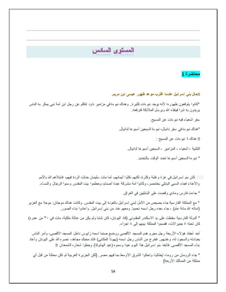 54
‫محاضرة‬
1
�
.‫مريم‬ ‫ابن‬ ‫عيسى‬ ‫ظهور‬ ‫موعد‬ ‫اقترب‬ ‫عندما‬ ‫إسرائيل‬ ‫بني‬ ‫حال‬
‫النا‬ ‫به‬ ‫يمكر‬ ‫نبي‬ ‫أمة‬ ‫ابن‬ ‫رجل‬ ‫عن‬ ‫تتكلم‬ ‫داود‬ ‫مزامير‬ ‫في‬ ‫نبوءة‬ ‫وهناك‬ ..‫كثيرة‬ ‫نبوءات‬ ‫يوجد‬ ‫ألنه‬ ‫ظهوره؛‬ ‫يتوقعون‬ ‫*كانوا‬
‫س‬
.‫فترفعه‬ ‫المالئكة‬ ‫ويرسل‬ ‫هللا‬ ‫فينقذه‬ ‫شرا‬ ‫به‬ ‫يريدون‬
.‫المسيح‬ ‫عن‬ ‫نبوءات‬ ‫فيه‬ ‫اشعياء‬ ‫سفر‬
.‫لدانيال‬ ‫أسبوعا‬ ‫السبعين‬ ‫نبوءة‬ ،‫دانيال‬ ‫سفر‬ ‫في‬ ‫نبوءة‬ ‫*هناك‬
�
‫هناك‬
٤
: ‫المسيح‬ ‫عن‬ ‫نبوءات‬
‫التثنية‬
-
‫اشعياء‬
-
‫المزامير‬
-
.‫لدانيال‬ ‫أسبوعا‬ ‫السبعين‬
‫تحدد‬ ‫أسبوعا‬ ‫السبعين‬ ‫نبوءة‬ *
.‫بالتحديد‬ ‫الوقت‬
⚫
️
‫باألمم‬ ‫هللا‬ ‫فابتالهم‬ ،‫فيهم‬ ‫الردة‬ ‫حدثت‬ ‫سليمان‬ ‫مات‬ ‫لما‬ ،‫أيمانهم‬ ‫نكثوا‬ ‫لكنهم‬ ،‫وكثرة‬ ‫وغلبة‬ ‫عزة‬ ‫في‬ ‫إسرائيل‬ ‫بنو‬ ‫كان‬
.‫والنساء‬ ‫الرجال‬ ‫وسبوا‬ ‫المقدس‬ ‫بيت‬ ‫وحطموا‬ ،‫أصنام‬ ‫عبدة‬ ‫مشركة‬ ‫أمة‬ ‫وكانوا‬ ،‫بختنصر‬ ‫البابلي‬ ‫السبي‬ ‫فجاء‬ ‫واألعداء‬
‫ومادي‬ ‫فارس‬ ‫جاءت‬ *
.‫العراق‬ ‫في‬ ‫البابليين‬ ‫على‬ ‫وقضت‬
‫العزير‬ ‫مع‬ ‫موجة‬ :‫موجتان‬ ‫هناك‬ ‫وكانت‬ .‫المقدس‬ ‫بيت‬ ‫إلى‬ ‫بالعودة‬ ‫إسرائيل‬ ‫لبني‬ ‫األمل‬ ‫من‬ ‫بصيص‬ ‫جاء‬ ‫الفارسية‬ ‫المملكة‬ ‫مع‬ *
.‫الصور‬ ‫بناء‬ ‫واعادوا‬ .‫إسرائيل‬ ‫بني‬ ‫من‬ ‫عدد‬ ‫ومعهم‬ .‫نحميا‬ ‫اسمه‬ ‫رجل‬ ‫بعده‬ ‫جاء‬ ، )‫عام‬ ‫مائة‬ ‫هللا‬ ‫(اماته‬
‫سق‬ ‫الفارسية‬ ‫الدولة‬ *
‫في‬ ‫مات‬ ،‫ملكية‬ ‫عائلة‬ ‫من‬ ‫يكن‬ ‫ولم‬ ‫شابا‬ ‫كان‬ ،‫اليونان‬ ‫(قاد‬ ‫المقدوني‬ ‫االسكندر‬ ‫يد‬ ‫على‬ ‫طت‬
٣٠
)‫عمره‬ ‫من‬
‫تحته‬ ‫كان‬
٤
‫إلى‬ ‫بينهم‬ ‫المملكة‬ ‫فقسموا‬ ،‫جنيراالت‬
٤
.‫اجزاء‬
‫الناس‬ ‫وأمر‬ ،‫األقصى‬ ‫المسجد‬ ‫داخل‬ ‫زايوس‬ ‫اسمه‬ ‫صنما‬ ‫ووضع‬ ‫األقصى‬ ‫المسجد‬ ‫هدم‬ ‫مجرم‬ ‫رجل‬ ‫األربعة‬ ‫هؤالء‬ ‫أحفاد‬ ‫أحد‬
‫بعبا‬
‫وأعاد‬ ‫اليونان‬ ‫على‬ ‫هللا‬ ‫نصره‬ ،‫مجاهد‬ ‫محنك‬ ‫قائد‬ )‫المكابي‬ ‫(يهوذا‬ ‫اسمه‬ ‫رجل‬ ‫الناس‬ ‫من‬ ‫فخرج‬ ..‫وعذبهم‬ ،‫له‬ ‫والسجود‬ ‫دته‬
‫الشمعدان‬ ‫شعاره‬ ‫وجعلوا‬ )‫الهانوكا‬ ‫(عيد‬ ‫وسموه‬ ‫عيدا‬ ‫اليوم‬ ‫هذا‬ ‫إسرائيل‬ ‫بنو‬ ‫فاتخذ‬ .‫األقصى‬ ‫المسجد‬ ‫بناء‬
�
‫روما‬ ‫من‬ ‫الرومان‬ ‫جاء‬ *
-
‫األ‬ ‫الشرق‬ ‫واحتلوا‬ ،‫إيطاليا‬
‫أي‬ ‫قبل‬ ‫من‬ ‫محتلة‬ ‫تكن‬ ‫لم‬ ‫العربية‬ ‫الجزيرة‬ ‫{لكن‬ .‫مصر‬ ‫فيهم‬ ‫بما‬ ‫وسط‬
}‫األربعة‬ ‫الممالك‬ ‫من‬ ‫مملكة‬
 