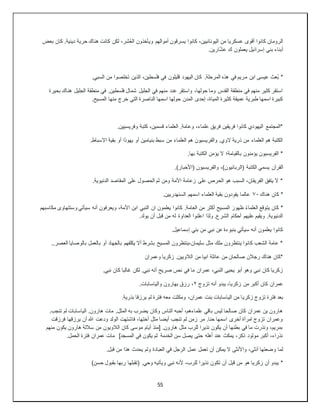 55
‫بعض‬ ‫كان‬ .‫دينية‬ ‫حرية‬ ‫هناك‬ ‫كانت‬ ‫لكن‬ ،‫شر‬ُ‫ع‬‫ال‬ ‫ويأخذون‬ ‫أموالهم‬ ‫يسرقون‬ ‫كانوا‬ ،‫اليونانيين‬ ‫من‬ ‫عسكريا‬ ‫أقوى‬ ‫كانوا‬ ‫الرومان‬
.‫ارين‬ّ‫ش‬‫ع‬ ‫ك‬ ‫يعملون‬ ‫إسرائيل‬ ‫بني‬ ‫أبناء‬
‫م‬ ‫ابن‬ ‫عيسى‬ ‫ُعث‬‫ب‬ *
.‫السبي‬ ‫من‬ ‫تخلصوا‬ ‫الذين‬ ،‫فلسطين‬ ‫في‬ ‫قليلون‬ ‫اليهود‬ ‫كان‬ .‫المرحلة‬ ‫هذه‬ ‫في‬ ‫ريم‬
‫بحيرة‬ ‫هناك‬ ‫الجليل‬ ‫منطقة‬ ‫في‬ .‫فلسطين‬ ‫شمال‬ ‫الجليل‬ ‫في‬ ‫منهم‬ ‫عدد‬ ‫واستقر‬ ،‫حولها‬ ‫وما‬ ‫القدس‬ ‫منطقة‬ ‫في‬ ‫منهم‬ ‫كثير‬ ‫استقر‬
‫خر‬ ‫التي‬ ‫الناصرة‬ ‫اسمها‬ ‫حولها‬ ‫المدن‬ ‫إحدى‬ ،‫المياة‬ ‫كثيرة‬ ‫عميقة‬ ‫طبرية‬ ‫اسمها‬ ‫كبيرة‬
.‫المسيح‬ ‫منها‬ ‫ج‬
.‫وفريسيين‬ ‫كتبة‬ ،‫قسمين‬ ‫العلماء‬ .‫وعامة‬ ،‫علماء‬ ‫فريق‬ ‫فريقين‬ ‫كانوا‬ ‫اليهودي‬ ‫*المجتمع‬
.‫االسباط‬ ‫بقية‬ ‫أو‬ ‫يهوذا‬ ‫أو‬ ‫بنيامين‬ ‫سبط‬ ‫من‬ ‫العلماء‬ ‫هم‬ ‫والفريسيون‬ .‫الوي‬ ‫ذرية‬ ‫من‬ ‫العلماء‬ ‫هم‬ ‫الكتبة‬
.‫بها‬ ‫الكتبة‬ ‫يؤمن‬ ‫ال‬ ‫بالقيامة؛‬ ‫يؤمنون‬ ‫الفريسيون‬ *
‫الك‬ ‫يسمي‬ ‫القرآن‬
.)‫(األحبار‬ ‫والفريسيون‬ ،)‫(الربانيون‬ ‫تبة‬
.‫الدنيوية‬ ‫المقاصد‬ ‫على‬ ‫الحصول‬ ‫ثم‬ ‫ومن‬ ‫األمة‬ ‫زعامة‬ ‫على‬ ‫الحرص‬ ‫هو‬ ‫السبب‬ ،‫الفريقان‬ ‫يتفق‬ ‫ال‬ *
‫هناك‬ ‫كان‬ *
٧٠
.‫السنهدريين‬ ‫اسمهم‬ ‫العلماء‬ ‫بقية‬ ‫يقودون‬ ‫عالما‬
‫النبي‬ ‫ان‬ ‫يعلمون‬ ‫كانوا‬ .‫العامة‬ ‫من‬ ‫أكثر‬ ‫المسيح‬ َ‫ظهور‬ ُ‫ء‬‫العلما‬ ‫يتوقع‬ ‫كان‬ *
‫مكاسبهم‬ ‫وستتهاوى‬ ‫سيأتي‬ ‫أنه‬ ‫ويعرفون‬ ،‫األمة‬ ‫ابن‬
.‫يولد‬ ‫أن‬ ‫قبل‬ ‫من‬ ‫له‬ ‫العداوة‬ ‫اعلنوا‬ ‫ولذا‬ .‫الشرع‬ ‫أحكام‬ ‫عليهم‬ ‫ويقيم‬ .‫الدنيوية‬
.‫إسماعيل‬ ‫بني‬ ‫من‬ ‫نبي‬ ‫عن‬ ‫بنبوءة‬ ‫سيأتي‬ ‫أنه‬ ‫يعلمون‬ ‫كانوا‬
‫أو‬ ‫بالجهاد‬ ‫يكلفهم‬ ‫أال‬ ‫بشرط‬ ‫المسيح‬ ‫ينتظرون‬،‫سليمان‬ ‫مثل‬ ‫ملك‬ ‫ينتظرون‬ ‫كانوا‬ ‫الشعب‬ ‫عامة‬ *
..‫العصر‬ ‫بالوصايا‬ ‫بالعمل‬
‫وعمران‬ ‫زكريا‬ .‫الالويين‬ ‫من‬ ‫ابيا‬ ‫عائلة‬ ‫من‬ ‫صالحان‬ ‫رجالن‬ ‫هناك‬ ‫*كان‬
.‫نبي‬ ‫كان‬ ‫غالبا‬ ‫لكن‬ .‫نبي‬ ‫أنه‬ ‫صريح‬ ‫نص‬ ‫في‬ ‫ما‬ ‫عمران‬ ،‫النبي‬ ‫يحيى‬ ‫أبو‬ ‫وهو‬ ‫نبي‬ ‫كان‬ ‫زكريا‬
‫تزوج‬ ‫أنه‬ ‫يبدو‬ ،‫زكريا‬ ‫من‬ ‫أكبر‬ ‫كان‬ ‫عمران‬
٢
.‫والياسابات‬ ‫بهارون‬ ‫رزق‬ ،
‫زكري‬ ‫تزوج‬ ‫فترة‬ ‫بعد‬
.‫بذرية‬ ‫يرزقا‬ ‫لم‬ ‫فترة‬ ‫معه‬ ‫ومكثت‬ ،‫عمران‬ ‫بنت‬ ‫الياسابات‬ ‫من‬ ‫ا‬
.‫تنجب‬ ‫لم‬ ‫الياسابات‬ .‫هارون‬ ‫مات‬ .‫المثل‬ ‫به‬ ‫يضرب‬ ‫وكان‬ ‫الناس‬ ‫أحبه‬ ،‫علماءهم‬ ‫باقي‬ ‫ليس‬ ‫صالحا‬ ‫كان‬ ‫عمران‬ ‫بن‬ ‫هارون‬
‫يرزق‬ ‫أن‬ ‫هللا‬ ‫ودعت‬ ‫الولد‬ ‫فاشتهت‬ ،‫أختها‬ ‫مثل‬ ‫أيضا‬ ‫تنجب‬ ‫لم‬ ‫زمن‬ ‫مر‬ .‫حنا‬ ‫اسمها‬ ‫أخرى‬ ‫امرأة‬ ‫تزوج‬ ‫وعمران‬
‫فرزقت‬ ‫ها‬
‫منهم‬ ‫يكون‬ ‫هارون‬ ‫ساللة‬ ‫من‬ ‫الالويون‬ ‫كان‬ ‫موسى‬ ‫أيام‬ ‫[منذ‬ .‫هارون‬ ‫مثل‬ ‫للرب‬ ‫نذيرا‬ ‫يكون‬ ‫أن‬ ‫بطنها‬ ‫في‬ ‫ما‬ ‫ونذرت‬ ،‫بمريم‬
.‫الحمل‬ ‫فترة‬ ‫عمران‬ ‫مات‬ ]‫المسجد‬ ‫في‬ ‫يكون‬ ‫ثم‬ ‫الخدمة‬ ‫سن‬ ‫يصل‬ ‫حتى‬ ‫أهله‬ ‫عند‬ ‫يمكث‬ ،‫ذكر‬ ‫مولود‬ ‫أكبر‬ ،‫نذراء‬
‫ع‬ ‫تعمل‬ ‫أن‬ ‫يمكن‬ ‫ال‬ ‫واألنثى‬ ،‫أنثى‬ ‫وضعتها‬ ‫لما‬
.‫قبل‬ ‫من‬ ‫هذا‬ ‫يحدث‬ ‫ولم‬ ‫العبادة‬ ‫في‬ ‫الرجل‬ ‫مل‬
)‫حسن‬ ‫بقبول‬ ‫ربها‬ ‫(تقبلها‬ .‫وحي‬ ‫ويأتيه‬ ‫نبي‬ ‫ألنه‬ ،‫للرب‬ ‫نذيرا‬ ‫تكون‬ ‫أن‬ ‫ل‬ِ‫ب‬‫ق‬ ‫من‬ ‫هو‬ ‫زكريا‬ ‫أن‬ ‫يبدو‬ *
 