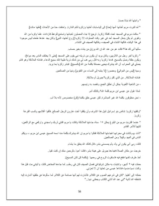 56
.‫حسنا‬ ‫نباتا‬ ‫هللا‬ ‫وانبتها‬ *
‫األحداث‬ ‫من‬ ‫حنا‬ ‫واختفت‬ .‫النذارة‬ ‫لتتم‬ ‫وزكريا‬ ‫أختها‬ ‫إلياسابات‬ ‫إلى‬ )‫(حنا‬ ‫أمها‬ ‫أخذتها‬ ‫مريم‬ ‫كبرت‬ ‫لما‬ *
.]‫ماتت‬ ‫[لعلها‬
‫هللا‬ ‫من‬ ‫وقربا‬ ‫علما‬ ‫فازدادت‬ ‫للوعظ‬ ‫وتستمع‬ ‫لخبائها‬ ‫المصلون‬ ‫جاء‬ ‫إذا‬ ‫ترجع‬ .‫زكريا‬ ‫كفالة‬ ‫تحت‬ ‫المسجد‬ ‫في‬ ‫مربم‬ ‫سكنت‬ *
‫موجودا‬ ‫ليس‬ ‫طعاما‬ ‫عندها‬ ‫يجد‬ ‫وكان‬ ]‫النبي‬ ،‫أختها‬ ‫[زوج‬ ‫زكريا‬ ‫إال‬ ‫الصلوات‬ ‫وقت‬ ‫غير‬ ‫في‬ ‫أحد‬ ‫المسجد‬ ‫يدخل‬ ‫يكن‬ ‫لم‬ .‫وتقوى‬
‫فاكهة‬ ،‫الوقت‬ ‫هذا‬ ‫في‬
.‫الشتاء‬ ‫في‬ ‫الصيف‬ ‫وفاكهة‬ ،‫الصيف‬ ‫في‬ ‫الشتاء‬
.‫حساب‬ ‫بغير‬ ‫يشاء‬ ‫من‬ ‫يرزق‬ ‫هللا‬ ‫إن‬ ‫هللا‬ ‫عند‬ ‫من‬ ‫هو‬ ‫قالت‬ ‫هذا؟‬ ‫لك‬ ‫أنى‬ ‫سألها‬
،]‫موته‬ ‫بعد‬ ‫الناس‬ ‫يختلف‬ ‫ال‬ ‫[حتى‬ ‫المسجد‬ ‫على‬ ‫يقوم‬ ‫نبي‬ ‫ذريته‬ ‫من‬ ‫يكون‬ ‫أن‬ ‫يريد‬ ‫وكان‬ ،‫الالويين‬ ‫من‬ ‫رجل‬ ‫آخر‬ ‫زكريا‬ *
‫ربه‬ ‫زكريا‬ ‫فدعا‬ .‫بالمسيح‬ ‫وصل‬ ‫حلقة‬ ‫ويكون‬
‫قائم‬ ‫وهو‬ ‫المالئكة‬ ‫فنادته‬ .‫الدعاء‬ ‫سميع‬ ‫إنك‬ ‫طيبة‬ ‫ذرية‬ ‫لدنك‬ ‫من‬ ‫لي‬ ‫هب‬ ‫ربي‬ ‫قال‬
.‫يريد‬ ‫بما‬ ‫زكريا‬ ‫فبشر‬ .]‫[بالمسيح‬ ‫هللا‬ ‫من‬ ‫بكلمة‬ ‫مصدقا‬ ‫بيحيى‬ ‫يبشرك‬ ‫هللا‬ ‫أن‬ ‫المحراب‬ ‫في‬ ‫يصلي‬
.‫الصالحين‬ ‫من‬ ‫ونبيا‬ ]‫التقوى‬ ‫من‬ ،‫النساء‬ ‫إلى‬ ‫ينتبه‬ ‫[ال‬ ‫وحصورا‬ ]‫الموالي‬ ‫من‬ ‫[ليس‬ ‫وسيدا‬
‫ال‬ ‫فنادته‬
.‫مالئكة‬ ‫أم‬ ‫جبريل‬ ‫زكريا؟‬ ‫كلم‬ ‫الذي‬ ‫من‬ ..‫مالئكة‬
-
.‫رئيسهم‬ ‫به‬ ‫ونقصد‬ ‫الجمع‬ ‫نطلق‬ ‫أن‬ ‫يمكن‬ ‫اللغوية‬ ‫الناحية‬ ‫من‬
.‫آدم‬ ‫وكذلك‬ ‫هللا؟‬ ‫كلمة‬ ‫مريم‬ ‫ابن‬ ‫عيسى‬ ‫عن‬ ‫نقول‬ ‫لماذا‬
-
.‫أب‬ ‫بال‬ ‫ألنه‬ ‫مخصوص‬ )‫(كن‬ ‫بكلمة‬ ‫خلق‬ ‫عيسى‬ ‫لكن‬ .‫المباشرة‬ ‫غير‬ ‫هللا‬ ‫بكلمة‬ ‫مخلوقون‬ ‫نحن‬
‫تنا‬ :‫زكريا‬ ‫*وكفلها‬
‫القرعة‬ ‫وكسب‬ ‫أقالمهم‬ ‫فألقوا‬ .‫الصالح‬ ‫الرجل‬ ‫هارون‬ ‫أخت‬ ‫يكفلوا‬ ‫وأن‬ ‫الشرف‬ ‫هذا‬ ‫لنيل‬ ‫إسرائيل‬ ‫بنو‬ ‫فس‬
.‫زكريا‬
‫يمكن‬ ‫البلوغ‬ ‫من‬ ‫مريم‬ ‫اقتربت‬ ‫عندما‬ *
١٥
،‫الراكعين‬ ‫مع‬ ‫واركعي‬ ‫واسجدي‬ ‫لربك‬ ‫اقنتي‬ ‫مريم‬ ‫يا‬ ‫وقالت‬ ‫المالئكة‬ ‫جاءتها‬ ،‫سنة‬
.‫القادم‬ ‫لألمر‬ ‫لتتهيأ‬
‫محرابه‬ ‫في‬ ‫كانت‬ ‫يوم‬ ‫*ذات‬
‫ويكلم‬ ،، ‫مريم‬ ‫ابن‬ ‫عيسى‬ ‫المسيح‬ ‫اسمه‬ ‫منه‬ ‫بكلمة‬ ‫يبشرك‬ ‫هللا‬ ‫إن‬ ‫مريم‬ ‫يا‬ ‫فقالوا‬ ‫المالئكة‬ ‫فجاءتها‬ ‫ا‬
.‫الصالحين‬ ‫ومن‬ ‫وكهال‬ ‫المهد‬ ‫في‬ ‫الناس‬
.‫يشاء‬ ‫ما‬ ‫يخلق‬ ‫هللا‬ ‫كذلك‬ ‫قال‬ ،‫بشر‬ ‫يمسسني‬ ‫ولم‬ ‫ولد‬ ‫لي‬ ‫يكون‬ ‫أنى‬ ‫ربي‬ ‫قالت‬
‫با‬ ‫أعوذ‬ ‫قالت‬ ،‫بشر‬ ‫هيئة‬ ‫على‬ ‫جبريل‬ ‫فجاءها‬ ‫الصالة‬ ‫مكان‬ ‫من‬ ‫خرجت‬
..‫تقيا‬ ‫كنت‬ ‫إن‬ ‫منك‬ ‫لرحمن‬
.)‫المسيح‬ ‫كان‬ ‫كن‬ ‫(بكلمة‬ ‫رحمها‬ ‫في‬ ‫الروح‬ ‫فاستقرت‬ ‫فيه‬ ‫فنفخ‬ ‫كمها‬ ‫طرف‬ ‫أخذ‬
‫فيه‬ ‫حملت‬
٩
‫هذا‬ ‫قبل‬ ‫مت‬ ‫ليتني‬ ‫يا‬ ‫قالت‬ ‫المخاض‬ ‫جاءها‬ ‫لما‬ .‫رطب‬ ‫في‬ ‫كان‬ ‫الصيف‬ ‫فصل‬ ‫في‬ ‫شرقيا‬ ‫مكان‬ ‫به‬ ‫وانتبذت‬ ،‫أشهر‬
.‫تحزني‬ ‫ال‬ ‫ان‬ ‫تحتها‬ ‫من‬ ‫عيسى‬ ‫فناداها‬ ،‫منسيا‬ ‫نسيا‬ ‫وكنت‬
‫حملته‬
‫إليه‬ ‫أشارت‬ ‫طفلها‬ ‫عن‬ ‫سألوها‬ ‫لما‬ .‫الكالم‬ ‫عن‬ ‫صائمة‬ ‫أنها‬ ‫لهم‬ ‫فأشارت‬ .‫الكالم‬ ‫عن‬ ‫الصوم‬ ‫شرعهم‬ ‫في‬ ‫*كان‬ .‫أهلها‬ ‫إلى‬
"...‫نبيا‬ ‫وجعلني‬ ‫الكتاب‬ ‫آتاني‬ ‫هللا‬ ‫عبد‬ ‫"إني‬ ‫ثانية‬ ‫هللا‬ ‫فانطقه‬
 
