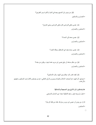 82
10
.
‫المقربين؟‬ ‫ومن‬ ‫واآلخرة‬ ‫الدنيا‬ ‫في‬ ‫وجيه‬ ‫المسيح‬ ‫بأن‬ ‫يؤمن‬ ‫من‬
•
‫والمسلمين‬ ‫النصارى‬
11
.
‫الموتى؟‬ ‫ويحي‬ ‫المرضى‬ ‫يشفي‬ ‫كان‬ ‫المرضى‬ ‫يشفي‬ ‫عيسى‬
•
‫والنصارى‬ ‫المسلمون‬
12
.
‫السماء؟‬ ‫إلى‬ ‫صعد‬ ‫عيسى‬
•
‫والنصارى‬ ‫المسلمون‬
13
.
‫البشر؟‬ ‫ويملك‬ ‫المستقبل‬ ‫في‬ ‫يعود‬ ‫سوف‬ ‫عيسى‬
•
‫والنصارى‬ ‫المسلمون‬
14
.
‫جنده؟‬ ‫من‬ ‫ويكون‬ ،‫يعود‬ ‫عندما‬ ‫مريم‬ ‫ابن‬ ‫عيسى‬ ‫يتبع‬ ‫أن‬ ‫مستعد‬ ‫منكم‬ ‫من‬
•
‫والنصارى‬ ‫المسلمون‬
15
.
‫المسلمين؟‬ ‫وكره‬ ‫اليهود‬ ‫وبين‬ ‫بينكم‬ ‫الود‬ ‫تفسر‬ ‫كيف‬
•
‫ال‬ ‫الرأي‬ ‫ويسيرون‬ ‫والبنوك‬ ‫اإلعالم‬ ‫أصحاب‬ ‫هم‬ ‫اليهود‬ ‫ألن‬ ‫جوابهم‬
‫وتتهمهم‬ ‫المسلمين‬ ‫تسب‬ ‫أفالم‬ ‫يصنعون‬ ‫من‬ ‫هم‬ ،‫عالمي‬
.‫باإلرهاب‬
!!‫واإلسالم‬ ‫المسيحية‬ ‫بين‬ ‫فرق‬ ‫ال‬ ‫إذن‬ ‫يتسائلون‬ ‫هنا‬
•
.‫والمسيحي‬ ‫المسلم‬ ‫بين‬ ‫مجددا‬ ‫التمثيلية‬ ‫ونعيد‬ .‫فرق‬ ‫يوجد‬ ‫بل‬ ‫نقول‬
�
1
.
‫الرسل؟‬ ‫قبله‬ ‫من‬ ‫خلت‬ ‫قد‬ ‫رسول‬ ‫مريم‬ ‫ابن‬ ‫عيسى‬ ‫أن‬ ‫يؤمن‬ ‫من‬
•
‫المسلمون‬
⚫
⚫
⚫
 