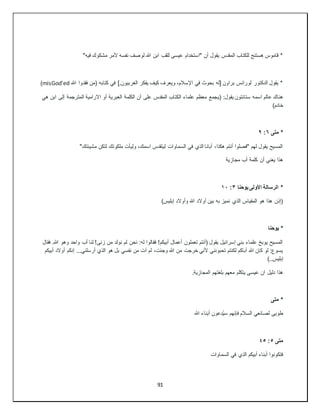 91
"‫فيه‬ ‫مشكوك‬ ‫ألمر‬ ‫نفسه‬ ‫لوصف‬ ‫هللا‬ ‫ابن‬ ‫للقب‬ ‫عيسى‬ ‫"استخدام‬ ‫أن‬ ‫يقول‬ ‫المقدس‬ ‫للكتاب‬ ‫هستنج‬ ‫قاموس‬ *
‫هللا‬ ‫فقدوا‬ ‫(من‬ ‫كتابه‬ ‫في‬ ].‫الغربيون‬ ‫يفكر‬ ‫كيف‬ ‫ويعرف‬ ،‫اإلسالم‬ ‫في‬ ‫بحوث‬ ‫[له‬ ‫براون‬ ‫لورانس‬ ‫الدكتور‬ ‫يقول‬ *
misGod'ed
)
‫(ي‬ :‫يقول‬ ‫ستانتون‬ ‫اسمه‬ ‫عالم‬ ‫هناك‬
‫هي‬ ‫ابن‬ ‫إلى‬ ‫المترجمة‬ ‫االرامية‬ ‫أو‬ ‫العبرية‬ ‫الكلمة‬ ‫أن‬ ‫على‬ ‫المقدس‬ ‫الكتاب‬ ‫علماء‬ ‫معظم‬ ‫جمع‬
)‫خادم‬
‫متى‬ *
٦
:
٩
"‫مشيئتك‬ ‫لتكن‬ ‫ملكوتك‬ ‫وليأت‬ ،‫اسمك‬ ‫ليتقدس‬ ‫السماوات‬ ‫في‬ ‫الذي‬ ‫أبانا‬ ،‫هكذا‬ ‫أنتم‬ ‫"فصلوا‬ ‫لهم‬ ‫يقول‬ ‫المسيح‬
‫مجازية‬ ‫أب‬ ‫كلمة‬ ‫أن‬ ‫يعني‬ ‫هذا‬
‫يوحنا‬ ‫األولى‬ ‫الرسالة‬ *
٣
:
١٠
)‫إبليس‬ ‫وأوالد‬ ‫هللا‬ ‫أوالد‬ ‫بين‬ ‫به‬ ‫نميز‬ ‫الذي‬ ‫المقياس‬ ‫هو‬ ‫هذا‬ ‫(إذن‬
‫يوحنا‬ *
‫فقال‬ .‫هللا‬ ‫وهو‬ ‫واحد‬ ‫أب‬ ‫لنا‬ !‫زنى‬ ‫من‬ ‫نولد‬ ‫لم‬ ‫نحن‬ :‫له‬ ‫فقالوا‬ !‫أبيكم‬ ‫أعمال‬ ‫تعملون‬ ‫(أنتم‬ ‫يقول‬ ‫إسرائيل‬ ‫بني‬ ‫علماء‬ ‫يوبخ‬ ‫المسيح‬
‫آ‬ ‫لم‬ ،‫وجئت‬ ‫هللا‬ ‫من‬ ‫خرجت‬ ‫ألني‬ ‫تحبونني‬ ‫لكنتم‬ ‫أباكم‬ ‫هللا‬ ‫كان‬ ‫لو‬ :‫يسوع‬
‫أبيكم‬ ‫أوالد‬ ‫إنكم‬ ...‫أرسلني‬ ‫الذي‬ ‫هو‬ ‫بل‬ ‫نفسي‬ ‫من‬ ‫ت‬
)..‫إبليس‬
.‫المجازية‬ ‫بلغتهم‬ ‫معهم‬ ‫يتكلم‬ ‫عيسى‬ ‫ان‬ ‫دليل‬ ‫هذا‬
‫متى‬ *
‫هللا‬ ‫أبناء‬ ‫ُدعون‬‫ي‬‫س‬ ‫فإنهم‬ ‫السالم‬ ‫لصانعي‬ ‫طوبى‬
‫متى‬
٥
:
٤٥
‫السماوات‬ ‫في‬ ‫الذي‬ ‫أبيكم‬ ‫أبناء‬ ‫فتكونوا‬
 