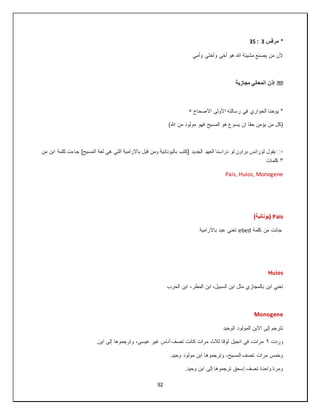 92
‫مرقس‬ *
3
:
35
‫وأم‬ ‫وأختي‬ ‫أخي‬ ‫هو‬ ‫هللا‬ ‫مشيئة‬ ‫يصنع‬ ‫من‬ ‫ألن‬
‫ي‬
��
‫مجازية‬ ‫المعاني‬ ‫إذن‬
‫االصحاح‬ ‫األولى‬ ‫رسالته‬ ‫في‬ ‫الحواري‬ ‫يوحنا‬ *
٥
)‫هللا‬ ‫من‬ ‫مولود‬ ‫فهو‬ ‫المسيح‬ ‫هو‬ ‫يسوع‬ ‫ان‬ ‫حقا‬ ‫يؤمن‬ ‫من‬ ‫(كل‬
▫
️
‫من‬ ‫ابن‬ ‫كلمة‬ ‫جاءت‬ ]‫المسيح‬ ‫لغة‬ ‫هي‬ ‫التي‬ ‫باآلرامية‬ ‫قبل‬ ‫ومن‬ ‫باليونانية‬ ‫[كتب‬ ‫الجديد‬ ‫العهد‬ ‫دراسنا‬ ‫لو‬ ‫براون‬ ‫لورانس‬ ‫يقول‬
٣
‫كلمات‬
Pais, Huios, Monogene
Pais
)‫(يونانية‬
‫كلمة‬ ‫من‬ ‫جائت‬
ebed
‫باآلرامية‬ ‫عبد‬ ‫تعني‬
Huios
‫الحرب‬ ‫ابن‬ ،‫المطر‬ ‫ابن‬ ،‫السبيل‬ ‫ابن‬ ‫مثل‬ ‫بالمجازي‬ ‫ابن‬ ‫تعني‬
Monogene
‫الوحيد‬ ‫المولود‬ ‫االبن‬ ‫إلى‬ ‫تترجم‬
‫وردت‬
٩
.‫ابن‬ ‫إلى‬ ‫وترجموها‬ ،‫عيسى‬ ‫غير‬ ‫أناس‬ ‫تصف‬ ‫كانت‬ ‫مرات‬ ‫ثالث‬ ‫لوقا‬ ‫انجيل‬ ‫في‬ ،‫مرات‬
.‫وحيد‬ ‫مولود‬ ‫ابن‬ ‫وترجموها‬ ،‫المسيح‬ ‫تصف‬ ‫مرات‬ ‫وخمس‬
.‫وحيد‬ ‫ابن‬ ‫إلى‬ ‫ترجموها‬ ‫إسحق‬ ‫تصف‬ ‫واحدة‬ ‫ومرة‬
 