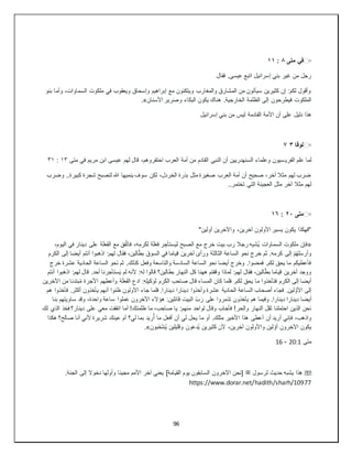 96
▫
️
‫متى‬ ‫في‬
٨
:
١١
‫فقال‬ .‫عيسى‬ ‫اتبع‬ ‫إسرائيل‬ ‫بني‬ ‫غير‬ ‫من‬ ‫رجل‬
‫بنو‬ ‫وأما‬ ،‫السماوات‬ ‫ملكوت‬ ‫في‬ ‫ويعقوب‬ ‫وإسحاق‬ ‫إبراهيم‬ ‫مع‬ ‫ويتكئون‬ ‫والمغارب‬ ‫المشارق‬ ‫من‬ ‫سيأتون‬ ‫كثيرين‬ ‫إن‬ :‫لكم‬ ‫وأقول‬
‫األسنان‬ ‫رير‬َ‫ص‬‫و‬ ‫البكاء‬ ‫يكون‬ ‫هناك‬ .‫الخارجية‬ ‫الظلمة‬ ‫إلى‬ ‫فيطرحون‬ ‫الملكوت‬
.»
‫إسرائيل‬ ‫بني‬ ‫من‬ ‫ليس‬ ‫القادمة‬ ‫األمة‬ ‫أن‬ ‫على‬ ‫دليل‬ ‫هذا‬
▫
️
‫لوقا‬
٣
٧
‫الفري‬ ‫علم‬ ‫لما‬
‫متى‬ ‫في‬ ‫مريم‬ ‫ابن‬ ‫عيسى‬ ‫لهم‬ ‫قال‬ ،‫احتقروهم‬ ‫العرب‬ ‫أمة‬ ‫من‬ ‫القادم‬ ‫النبي‬ ‫أن‬ ‫السنهدريين‬ ‫وعلماء‬ ‫سيون‬
١٣
:
٣١
‫وضرب‬ ..‫كبيرة‬ ‫شجرة‬ ‫لتصبح‬ ‫هللا‬ ‫ينميها‬ ‫سوف‬ ‫لكن‬ ،‫الخردل‬ ‫بذرة‬ ‫مثل‬ ‫صغيرة‬ ‫العرب‬ ‫أمة‬ ‫أن‬ ‫صحيح‬ ،‫آخر‬ ‫مثال‬ ‫لهم‬ ‫ضرب‬
..‫تختمر‬ ‫التي‬ ‫العجينة‬ ‫مثل‬ ‫آخر‬ ‫مثال‬ ‫لهم‬
▫
️
‫متى‬
٢٠
:
١٦
"‫أولين‬ ‫واآلخرين‬ ،‫آخرين‬ ‫األولون‬ ‫يسير‬ ‫يكون‬ ‫"فهكذا‬
«
،‫اليوم‬ ‫في‬ ‫دينار‬ ‫على‬ ‫ة‬َ‫ل‬َ‫ع‬َ‫ف‬‫ال‬ ‫مع‬ ‫فق‬َّ‫ت‬‫فا‬ ،‫ه‬ِ‫رم‬َ‫ك‬‫ل‬ ‫ة‬َ‫ل‬َ‫ع‬‫ف‬ ‫ر‬ ِ‫ستأج‬َ‫ي‬‫ل‬ ‫الصبح‬ ‫مع‬ ‫خرج‬ ‫بيت‬ ‫رب‬ ‫رجال‬ ‫ه‬ِ‫ب‬‫ُش‬‫ي‬ ‫السماوات‬ ‫ملكوت‬ ‫فإن‬
‫له‬ ‫فقال‬ ،‫الين‬ّ‫ط‬‫ب‬ ‫السوق‬ ‫في‬ ‫قياما‬ ‫آخرين‬ ‫ورأى‬ ‫الثالثة‬ ‫الساعة‬ ‫نحو‬ ‫خرج‬ ‫ثم‬ .‫كرمه‬ ‫إلى‬ ْ‫م‬ُ‫ه‬‫ل‬َ‫س‬‫وأر‬
‫الكرم‬ ‫إلى‬ ‫أيضا‬ ‫أنتم‬ ‫اذهبوا‬ :‫م‬
‫خرج‬ ‫عشرة‬ ‫الحادية‬ ‫الساعة‬ ‫َحو‬‫ن‬ ‫ثم‬ .‫كذلك‬ ‫وفعل‬ ‫والتاسعة‬ ‫السادسة‬ ‫الساعة‬ ‫نحو‬ ‫أيضا‬ ‫وخرج‬ .‫فمضوا‬ .‫لكم‬ ‫يحق‬ ‫ما‬ ‫فأعطيكم‬
‫َب‬‫ه‬‫اذ‬ :‫لهم‬ ‫قال‬ .‫أحد‬ ‫ستأجرنا‬َ‫ي‬ ‫لم‬ ‫ألنه‬ :‫له‬ ‫قالوا‬ ‫بطالين؟‬ ‫النهار‬ ‫كل‬ ‫ههنا‬ ‫وقفتم‬ ‫لماذا‬ :‫لهم‬ ‫فقال‬ ،‫الين‬ّ‫ط‬‫ب‬ ‫قياما‬ ‫آخرين‬ ‫ووجد‬
‫أنتم‬ ‫وا‬
‫اآلخرين‬ ‫من‬ ‫بتدئا‬ُ‫م‬ ‫األجرة‬ ‫وأعطهم‬ ‫ة‬َ‫ل‬َ‫ع‬َ‫ف‬‫ال‬ ‫ادع‬ :ِ‫ه‬ِ‫ل‬‫كي‬ َ‫لو‬ ‫رم‬َ‫ك‬‫ال‬ ‫صاحب‬ ‫قال‬ ‫المساء‬ ‫كان‬ ‫فلما‬ .‫لكم‬ ‫يحق‬ ‫ما‬ ‫فتأخذوا‬ ‫الكرم‬ ‫إلى‬ ‫أيضا‬
‫هم‬ ‫فأخذوا‬ .‫أكثر‬ ‫يأخذون‬ ‫أنهم‬ ‫ظنوا‬ ‫األولون‬ ‫جاء‬ ‫فلما‬ .‫دينارا‬ ‫دينارا‬ ‫وأخذوا‬ ‫عشرة‬ ‫الحادية‬ ‫الساعة‬ ‫أصحاب‬ ‫فجاء‬ .‫لين‬ َّ‫األو‬ ‫إلى‬
‫أيضا‬
‫بنا‬ ‫ساويتهم‬ ‫وقد‬ ،‫واحدة‬ ‫ساعة‬ ‫ملوا‬َ‫ع‬ ‫اآلخرون‬ ‫هؤالء‬ :‫قائلين‬ ‫البيت‬ ّ‫ب‬َ‫ر‬ ‫على‬ ‫تذمروا‬ ‫يأخذون‬ ‫هم‬ ‫وفيما‬ .‫دينارا‬ ‫دينارا‬
‫لك‬ ‫الذي‬ ‫فخذ‬ ‫دينار؟‬ ‫على‬ ‫معي‬ ‫اتفقت‬ ‫أما‬ !‫ظلمتك‬ ‫ما‬ ،‫ب‬ ِ‫صاح‬ ‫يا‬ :‫منهم‬ ‫لواحد‬ ‫وقال‬ ‫فأجاب‬ !‫والحر‬ ‫النهار‬ ‫ثقل‬ ‫احتملنا‬ ‫الذين‬ ‫نحن‬
‫ا‬ ‫هذا‬ ‫أعطى‬ ‫أن‬ ‫أريد‬ ‫فإني‬ ،‫واذهب‬
‫هكذا‬ ‫صالح؟‬ ‫أنا‬ ‫ألني‬ ‫شريرة‬ ‫عينك‬ ‫أم‬ ‫لي؟‬ ‫بما‬ ‫ريد‬ُ‫أ‬ ‫ما‬ ‫أفعل‬ ‫أن‬ ‫لي‬ ‫يحل‬ ‫ما‬ ‫أو‬ .‫ثلك‬ِ‫م‬ ‫ألخير‬
‫َبون‬‫خ‬َ‫ت‬‫ُن‬‫ي‬ ‫وقليلين‬ ‫ون‬َ‫ع‬‫ُد‬‫ي‬ ‫كثيرين‬ ‫ألن‬ ،‫آخرين‬ ‫واألولون‬ ‫لين‬ ّ‫أو‬ ‫رون‬ ِ‫اآلخ‬ ‫يكون‬
.»
‫متى‬
20:1
-
16
��
‫لرسول‬ ‫حديث‬ ‫يشبه‬ ‫هذا‬
‫ﷺ‬
.‫الجنة‬ ‫إلى‬ ‫دخوال‬ ‫وأولها‬ ‫مجيئا‬ ‫األمم‬ ‫آخر‬ ‫يعني‬ ]‫القيامة‬ ‫يوم‬ ‫السابقون‬ ‫اآلخرون‬ ‫[نحن‬
https://www.dorar.net/hadith/sharh/10977
 