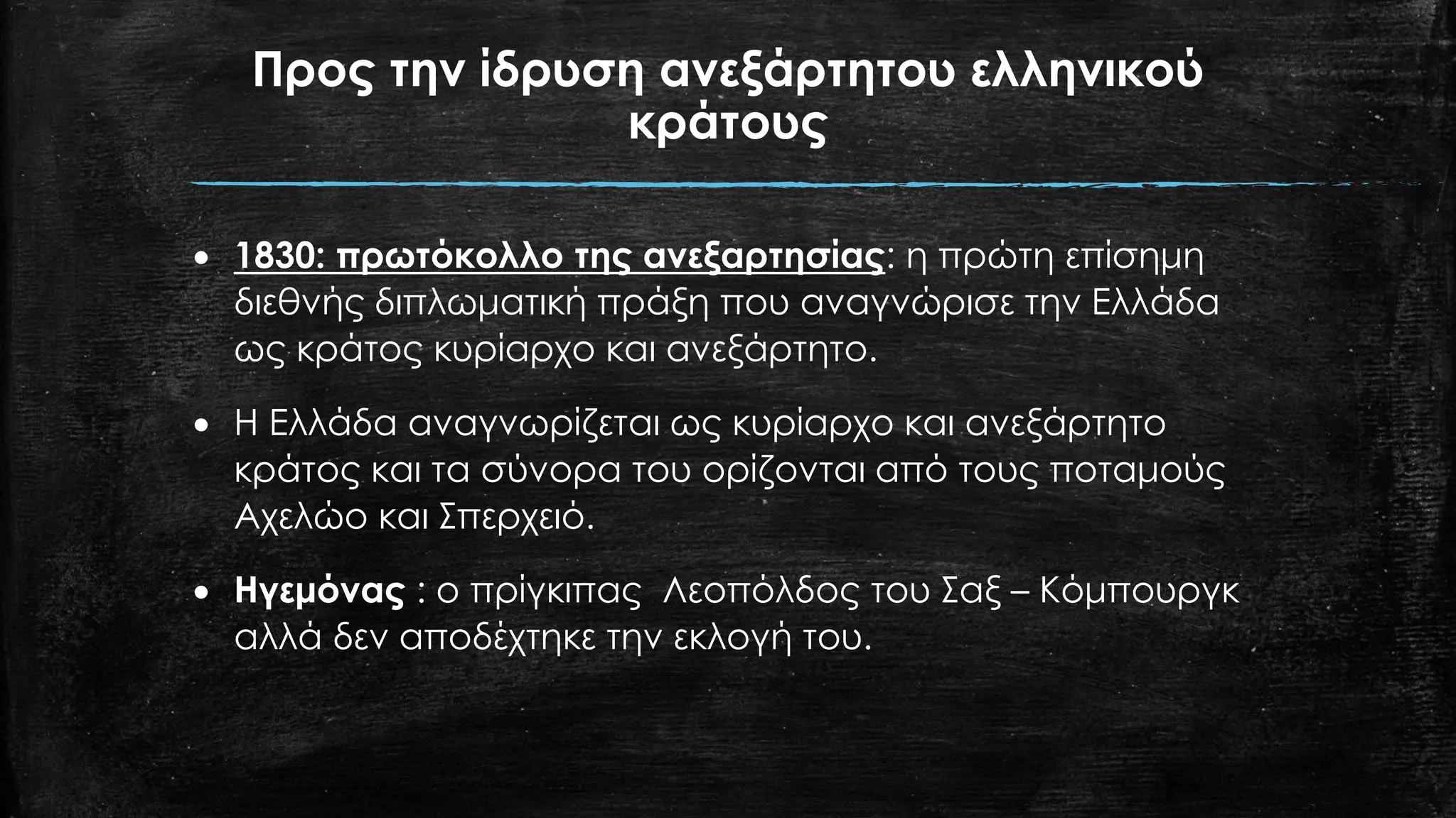 Προς την ίδρυση ανεξάρτητου ελληνικού
κράτους
• 1830: πρωτόκολλο της ανεξαρτησίας: η πρώτη επίσημη
διεθνής διπλωματική πράξη που αναγνώρισε την Ελλάδα
ως κράτος κυρίαρχο και ανεξάρτητο.
• Η Ελλάδα αναγνωρίζεται ως κυρίαρχο και ανεξάρτητο
κράτος και τα σύνορα του ορίζονται από τους ποταμούς
Αχελώο και Σπερχειό.
• Ηγεμόνας : ο πρίγκιπας Λεοπόλδος του Σαξ – Κόμπουργκ
αλλά δεν αποδέχτηκε την εκλογή του.
 