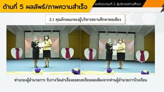 ด้านที่ 5 ผลลัพธ์/ภาพความสาเร็จ
องค์ประกอบที่ 2 ผู้บริหารสถานศึกษา
2.1 คุณลักษณะของผู้บริหารสถานศึกษาพอเพียง
ท่านรองผู้อานวยการ รับรางวัลเล่าเรื่องถอดบทเรียนพอเพียงจากท่านผู้อานวยการโรงเรียน
 