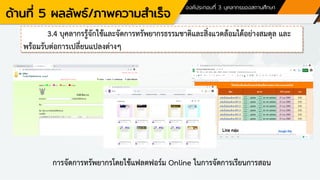 ด้านที่ 5 ผลลัพธ์/ภาพความสาเร็จ
องค์ประกอบที่ 3 บุคลากรของสถานศึกษา
3.4 บุคลากรรู้จักใช้และจัดการทรัพยากรธรรมชาติและสิ่งแวดล้อมได้อย่างสมดุล และ
พร้อมรับต่อการเปลี่ยนแปลงต่างๆ
การจัดการทรัพยากรโดยใช้แฟลตฟอร์ม Online ในการจัดการเรียนการสอน
 