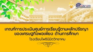 เกณฑ์การประเมินศูนย์การเรียนรู้ตามหลักปรัชญา
ของเศรษฐกิจพอเพียง ด้านการศึกษา
โรงเรียนโพธินิมิตวิทยาคม
 