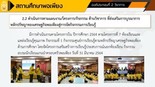 ด้านที่ 1 การบริหารจัดการสถานศึกษา องค์ประกอบที่ 2 วิชาการ
2.2 ดาเนินการตามแผนงาน/โครงการ/กิจกรรม ด้านวิชาการ ที่ส่งเสริมการบูรณาการ
หลักปรัชญาของเศรษฐกิจพอเพียงสู่การจัดกิจกรรมการเรียนรู้
มีการดาเนินงานตามโครงการใน ปีการศึกษา 2564 ตามโครงการที่ 7 ห้องเรียนและ
แหล่งเรียนรู้คุณภาพ กิจกรรมที่ 1 กิจกรรมศูนย์การเรียนรู้ตามหลักปรัชญาเศรษฐกิจพอเพียง
ด้านการศึกษา โดยจัดโครงการเสริมสร้างการเรียนรู้ประสบการณ์นอกห้องเรียน กิจกรรม
อบรมนักเรียนแกนนาครอบครัวพอเพียง วันที่ 31 มีนาคม 2564
 