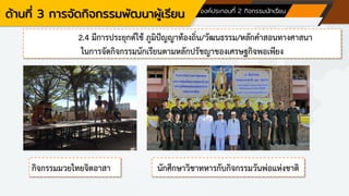 ด้านที่ 3 การจัดกิจกรรมพัฒนาผู้เรียน องค์ประกอบที่ 2 กิจกรรมนักเรียน
2.4 มีการประยุกต์ใช้ ภูมิปัญญาท้องถิ่น/วัฒนธรรม/หลักคาสอนทางศาสนา
ในการจัดกิจกรรมนักเรียนตามหลักปรัชญาของเศรษฐกิจพอเพียง
กิจกรรมมวยไทยจิตอาสา นักศึกษาวิชาทหารกับกิจกรรมวันพ่อแห่งชาติ
 