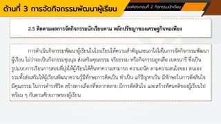 ด้านที่ 3 การจัดกิจกรรมพัฒนาผู้เรียน องค์ประกอบที่ 2 กิจกรรมนักเรียน
2.5 ติดตามผลการจัดกิจกรรมนักเรียนตาม หลักปรัชญาของเศรษฐกิจพอเพียง
การดาเนินกิจกรรมพัฒนาผู้เรียนในโรงเรียนให้ความสาคัญและเอาใจใส่ในการจัดกิจกรรมพัฒนา
ผู้เรียน ไม่ว่าจะเป็นกิจกรรมชุมนุม ส่งเสริมคุณธรรม จริยธรรม หรือกิจกรรมลูกเสือ เนตรนารี ซึ่งเป็น
รูปแบบการเรียนการสอนที่มุ่งให้ผู้เรียนได้ค้นหาความสามารถ ความถนัด ตามความสนใจของ ตนเอง
รวมทั้งส่งเสริมให้ผู้เรียนพัฒนาความรู้มีทักษะการคิดเป็น ทาเป็น แก้ปัญหาเป็น มีทักษะในการตัดสินใจ
มีคุณธรรม ในการดารงชีวิต สร้างทางเลือกที่หลากหลาย มีการตัดสินใจ และสร้างทัศนคติของผู้เรียนไป
พร้อม ๆ กันตามศักยภาพของผู้เรียน
 