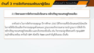 ด้านที่ 3 การจัดกิจกรรมพัฒนาผู้เรียน องค์ประกอบที่ 2 กิจกรรมนักเรียน
2.5 ติดตามผลการจัดกิจกรรมนักเรียนตาม หลักปรัชญาของเศรษฐกิจพอเพียง
ยกตัวอย่าง ในการจัดกิจกรรมชุมนุม ปีการศึกษา 2563 ได้กิจกรรมที่นักเรียนสนสนใจโดยเปิด
โอกาสให้นักเรียนเลือกกิจกรรมชุมนุมด้วยตนเอง รูปแบบของกิจกรรมสามารถนาบูรณาการให้เข้ากับ
หลักปรัชญาของเศรษฐกิจพอเพียง และบริบทของท้องถิ่น เช่น กิจกรรมปลูกพืชสวนครัว ชุมนุมDIY
อนุรักษ์สิ่งแวดล้อม สกรีนผ้า DIY สไตล์วัย Teen และทาบัญชีเงินออม เป็นต้น
 