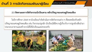 ด้านที่ 3 การจัดกิจกรรมพัฒนาผู้เรียน องค์ประกอบที่ 2 กิจกรรมนักเรียน
2.5 ติดตามผลการจัดกิจกรรมนักเรียนตาม หลักปรัชญาของเศรษฐกิจพอเพียง
ในปีการศึกษา 2564 ทางโรงเรียนกาลังดาเนินการจัดกิจกรรมต่าง ๆ ที่สอดคล้องกับหลัก
ปรัชญาของเศรษฐกิจพอเพียง เช่น กิจกรรมปลูกผัก นักเรียนได้มีความรู้เกี่ยวกับการปลูกผักเพื่อนามา
ประกอบอาหารและสร้างรายได้ให้นักเรียนและครอบครัว
 