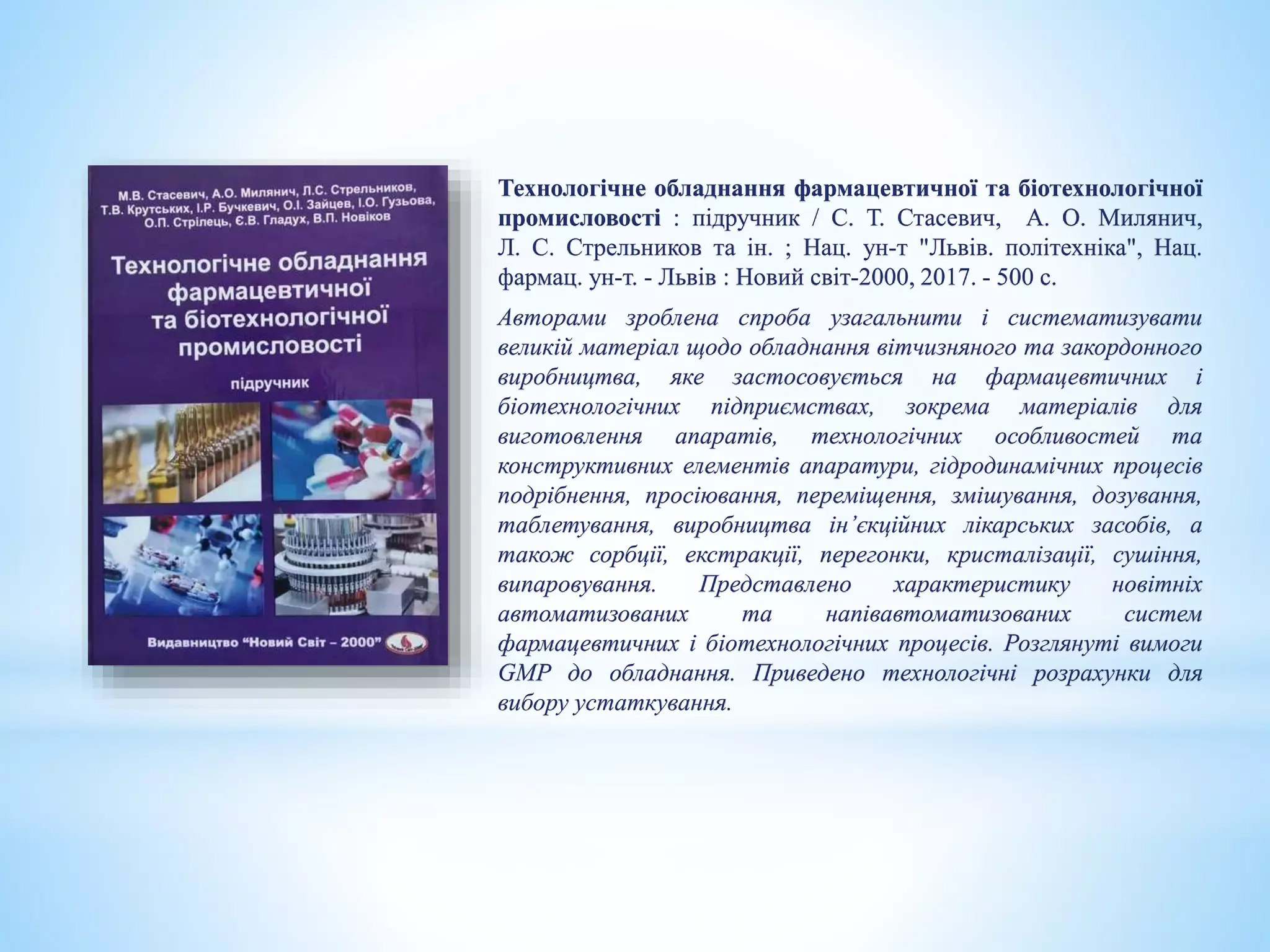 Технологічне обладнання фармацевтичної та біотехнологічної
промисловості : підручник / С. Т. Стасевич, А. О. Милянич,
Л. С. Стрельников та ін. ; Нац. ун-т "Львів. політехніка", Нац.
фармац. ун-т. - Львів : Новий світ-2000, 2017. - 500 с.
Авторами зроблена спроба узагальнити і систематизувати
великій матеріал щодо обладнання вітчизняного та закордонного
виробництва, яке застосовується на фармацевтичних і
біотехнологічних підприємствах, зокрема матеріалів для
виготовлення апаратів, технологічних особливостей та
конструктивних елементів апаратури, гідродинамічних процесів
подрібнення, просіювання, переміщення, змішування, дозування,
таблетування, виробництва ін’єкційних лікарських засобів, а
також сорбції, екстракції, перегонки, кристалізації, сушіння,
випаровування. Представлено характеристику новітніх
автоматизованих та напівавтоматизованих систем
фармацевтичних і біотехнологічних процесів. Розглянуті вимоги
GMP до обладнання. Приведено технологічні розрахунки для
вибору устаткування.
 