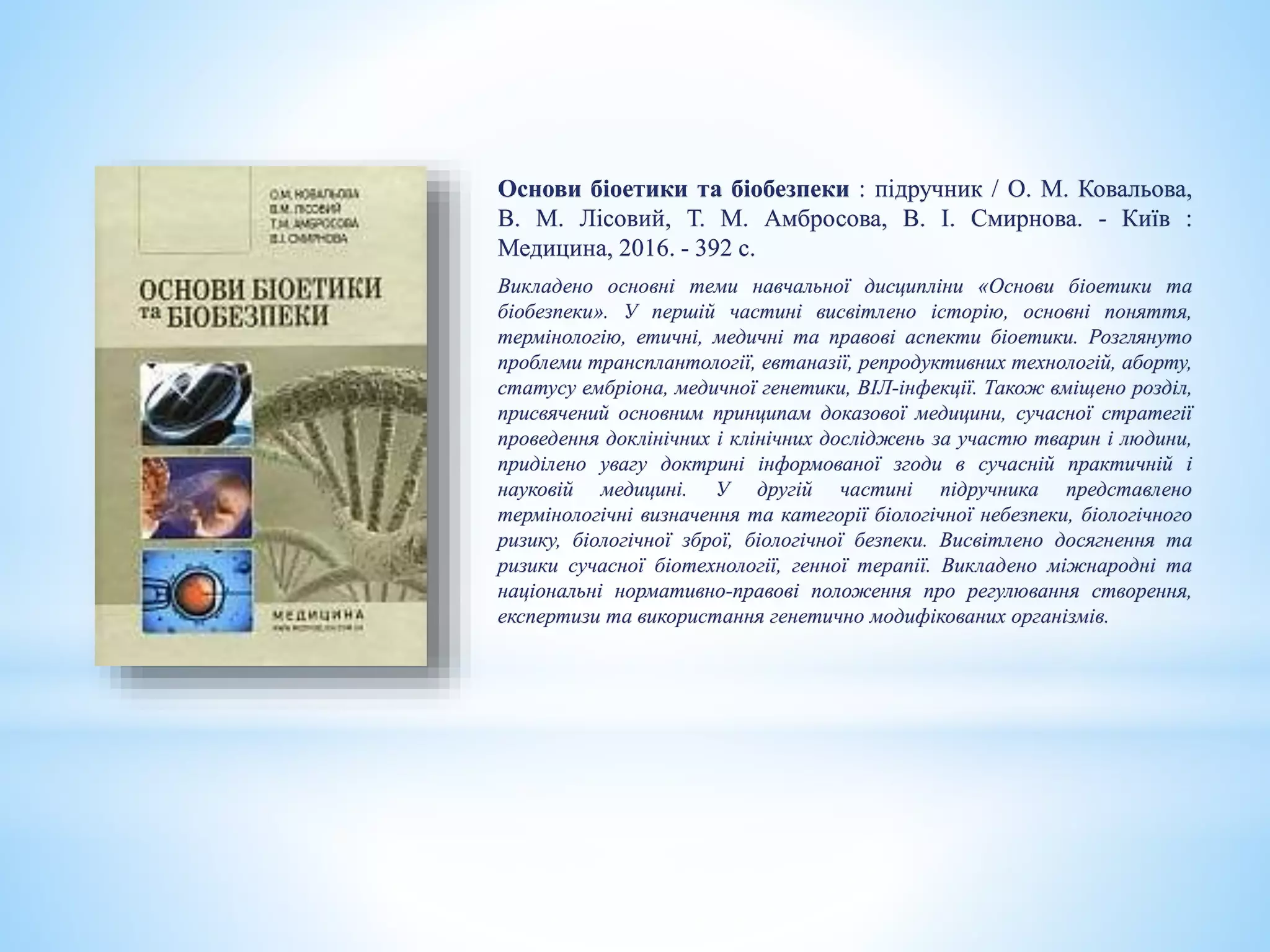 Основи біоетики та біобезпеки : підручник / О. М. Ковальова,
В. М. Лісовий, Т. М. Амбросова, В. І. Смирнова. - Київ :
Медицина, 2016. - 392 с.
Викладено основні теми навчальної дисципліни «Основи біоетики та
біобезпеки». У першій частині висвітлено історію, основні поняття,
термінологію, етичні, медичні та правові аспекти біоетики. Розглянуто
проблеми трансплантології, евтаназії, репродуктивних технологій, аборту,
статусу ембріона, медичної генетики, ВІЛ-інфекції. Також вміщено розділ,
присвячений основним принципам доказової медицини, сучасної стратегії
проведення доклінічних і клінічних досліджень за участю тварин і людини,
приділено увагу доктрині інформованої згоди в сучасній практичній і
науковій медицині. У другій частині підручника представлено
термінологічні визначення та категорії біологічної небезпеки, біологічного
ризику, біологічної зброї, біологічної безпеки. Висвітлено досягнення та
ризики сучасної біотехнології, генної терапії. Викладено міжнародні та
національні нормативно-правові положення про регулювання створення,
експертизи та використання генетично модифікованих організмів.
 