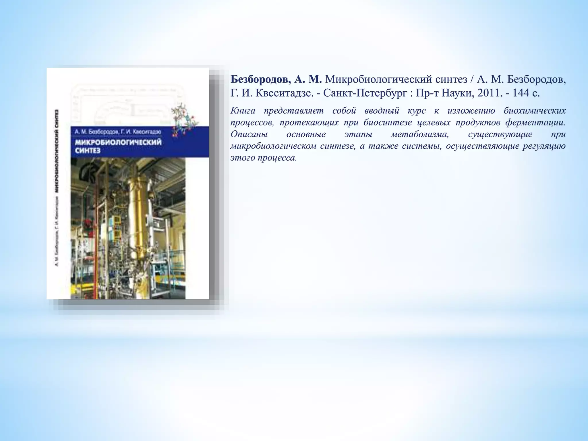 Безбородов, А. М. Микробиологический синтез / А. М. Безбородов,
Г. И. Квеситадзе. - Санкт-Петербург : Пр-т Науки, 2011. - 144 с.
Книга представляет собой вводный курс к изложению биохимических
процессов, протекающих при биосинтезе целевых продуктов ферментации.
Описаны основные этапы метаболизма, существующие при
микробиологическом синтезе, а также системы, осуществляющие регуляцию
этого процесса.
 