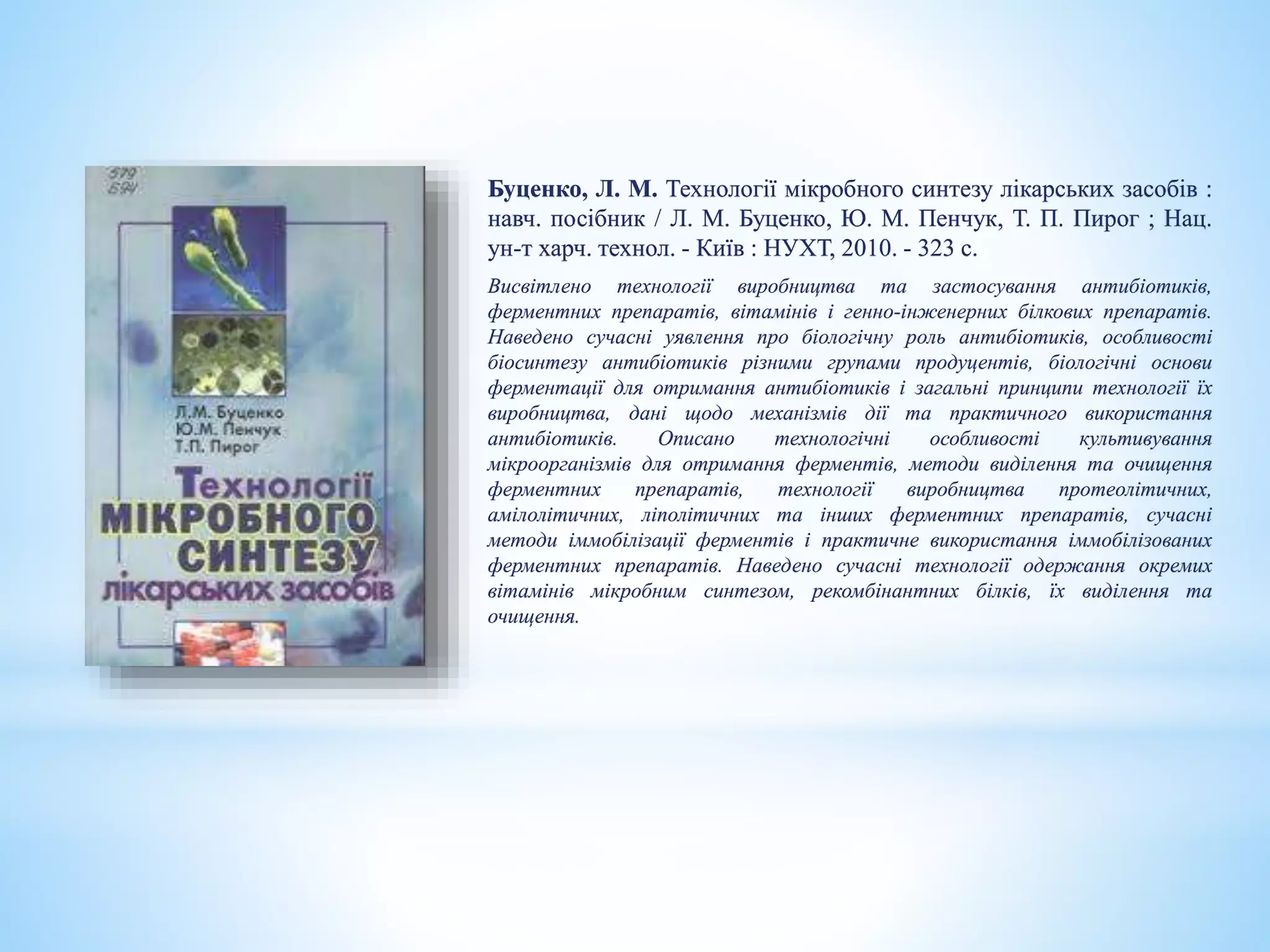 Буценко, Л. М. Технології мікробного синтезу лікарських засобів :
навч. посібник / Л. М. Буценко, Ю. М. Пенчук, Т. П. Пирог ; Нац.
ун-т харч. технол. - Київ : НУХТ, 2010. - 323 с.
Висвітлено технології виробництва та застосування антибіотиків,
ферментних препаратів, вітамінів і генно-інженерних білкових препаратів.
Наведено сучасні уявлення про біологічну роль антибіотиків, особливості
біосинтезу антибіотиків різними групами продуцентів, біологічні основи
ферментації для отримання антибіотиків і загальні принципи технології їх
виробництва, дані щодо механізмів дії та практичного використання
антибіотиків. Описано технологічні особливості культивування
мікроорганізмів для отримання ферментів, методи виділення та очищення
ферментних препаратів, технології виробництва протеолітичних,
амілолітичних, ліполітичних та інших ферментних препаратів, сучасні
методи іммобілізації ферментів і практичне використання іммобілізованих
ферментних препаратів. Наведено сучасні технології одержання окремих
вітамінів мікробним синтезом, рекомбінантних білків, їх виділення та
очищення.
 