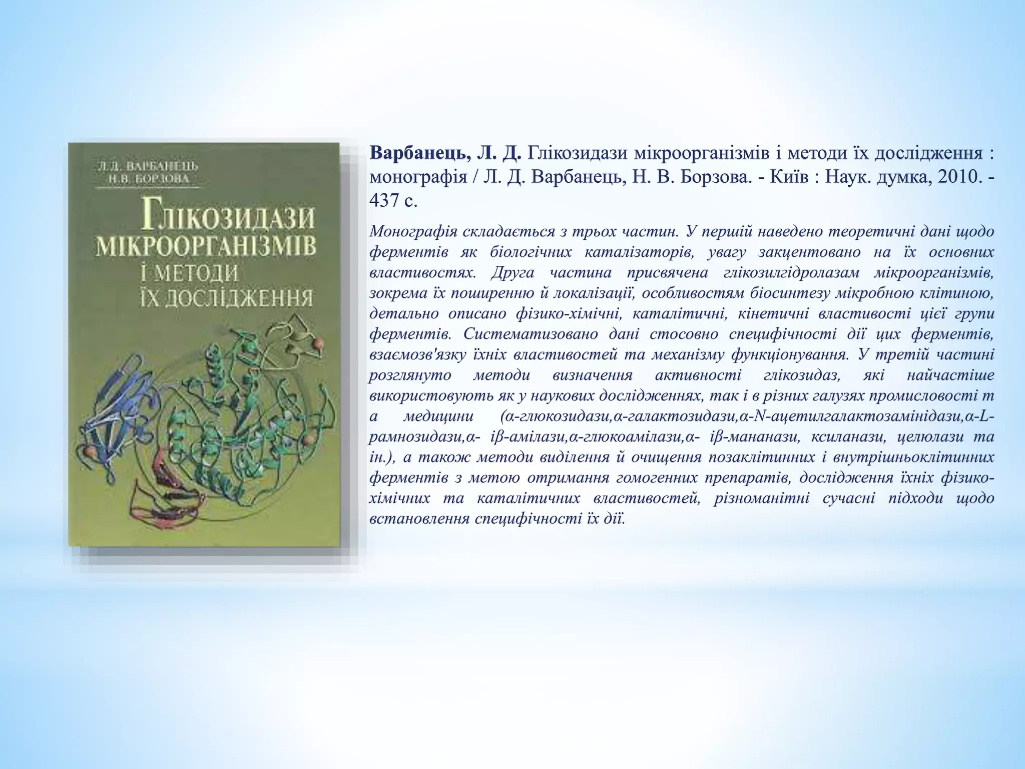 Варбанець, Л. Д. Глікозидази мікроорганізмів і методи їх дослідження :
монографія / Л. Д. Варбанець, Н. В. Борзова. - Київ : Наук. думка, 2010. -
437 с.
Монографія складається з трьох частин. У першій наведено теоретичні дані щодо
ферментів як біологічних каталізаторів, увагу закцентовано на їх основних
властивостях. Друга частина присвячена глікозилгідролазам мікроорганізмів,
зокрема їх поширенню й локалізації, особливостям біосинтезу мікробною клітиною,
детально описано фізико-хімічні, каталітичні, кінетичні властивості цієї групи
ферментів. Систематизовано дані стосовно специфічності дії цих ферментів,
взаємозв'язку їхніх властивостей та механізму функціонування. У третій частині
розглянуто методи визначення активності глікозидаз, які найчастіше
використовують як у наукових дослідженнях, так і в різних галузях промисловості т
а медицини (α-глюкозидази,α-галактозидази,α-N-ацетилгалактозамінідази,α-L-
рамнозидази,α- іβ-амілази,α-глюкоамілази,α- іβ-мананази, ксиланази, целюлази та
ін.), а також методи виділення й очищення позаклітинних і внутрішньоклітинних
ферментів з метою отримання гомогенних препаратів, дослідження їхніх фізико-
хімічних та каталітичних властивостей, різноманітні сучасні підходи щодо
встановлення специфічності їх дії.
 