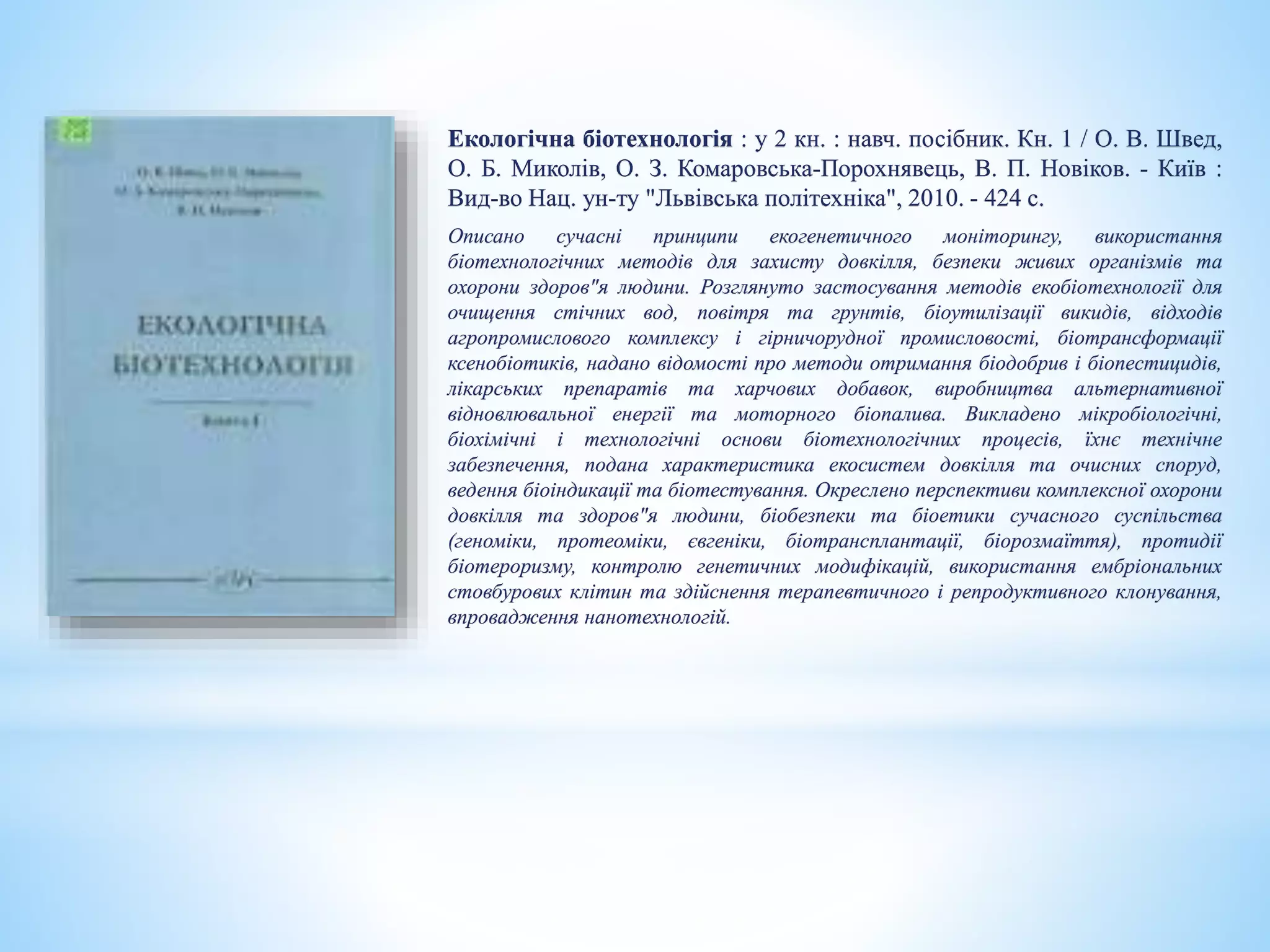 Екологічна біотехнологія : у 2 кн. : навч. посібник. Кн. 1 / О. В. Швед,
О. Б. Миколів, О. З. Комаровська-Порохнявець, В. П. Новіков. - Київ :
Вид-во Нац. ун-ту "Львівська політехніка", 2010. - 424 с.
Описано сучасні принципи екогенетичного моніторингу, використання
біотехнологічних методів для захисту довкілля, безпеки живих організмів та
охорони здоров"я людини. Розглянуто застосування методів екобіотехнології для
очищення стічних вод, повітря та грунтів, біоутилізації викидів, відходів
агропромислового комплексу і гірничорудної промисловості, біотрансформації
ксенобіотиків, надано відомості про методи отримання біодобрив і біопестицидів,
лікарських препаратів та харчових добавок, виробництва альтернативної
відновлювальної енергії та моторного біопалива. Викладено мікробіологічні,
біохімічні і технологічні основи біотехнологічних процесів, їхнє технічне
забезпечення, подана характеристика екосистем довкілля та очисних споруд,
ведення біоіндикації та біотестування. Окреслено перспективи комплексної охорони
довкілля та здоров"я людини, біобезпеки та біоетики сучасного суспільства
(геноміки, протеоміки, євгеніки, біотрансплантації, біорозмаїття), протидії
біотероризму, контролю генетичних модифікацій, використання ембріональних
стовбурових клітин та здійснення терапевтичного і репродуктивного клонування,
впровадження нанотехнологій.
 