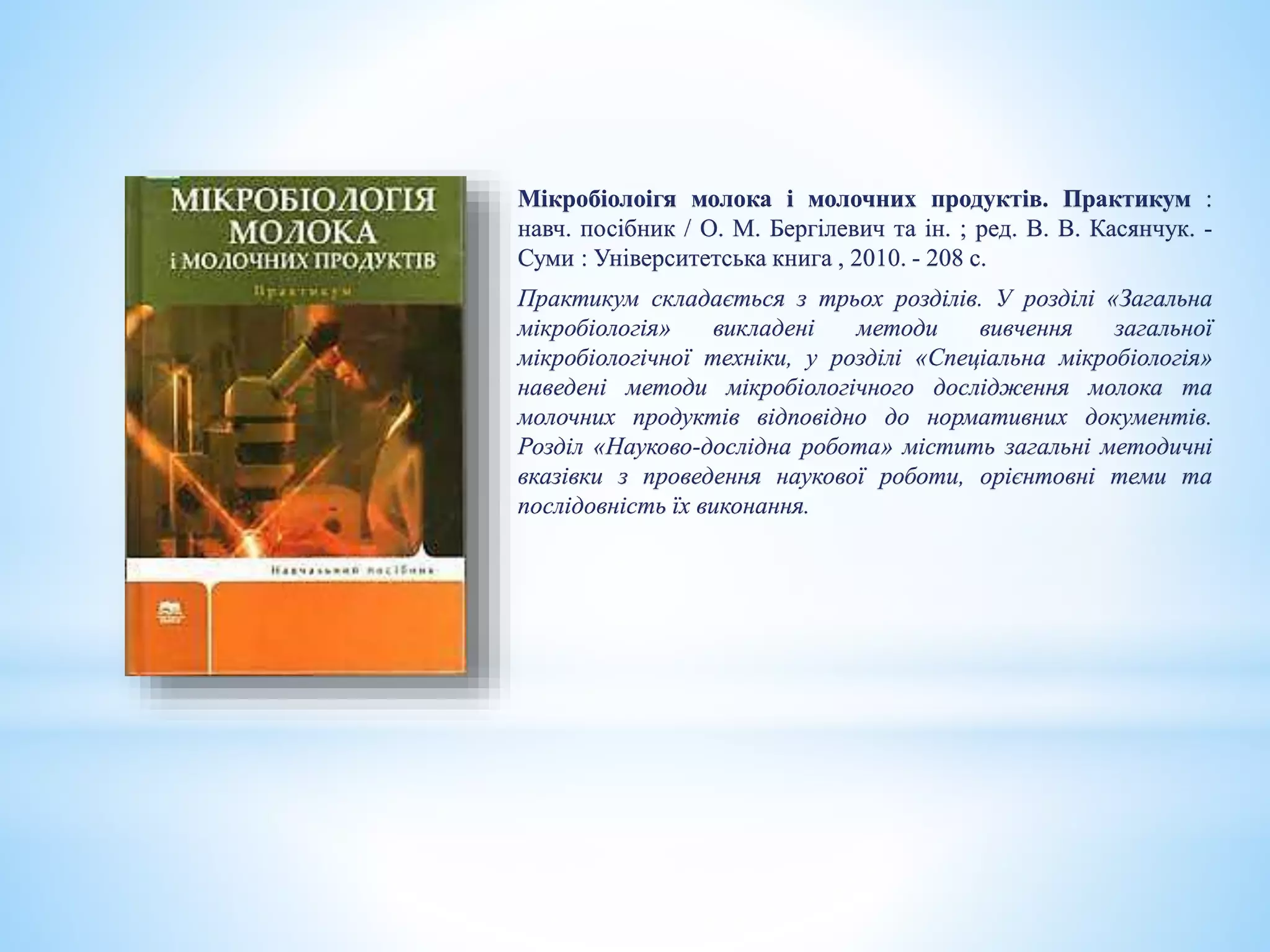 Мікробіолоігя молока і молочних продуктів. Практикум :
навч. посібник / О. М. Бергілевич та ін. ; ред. В. В. Касянчук. -
Суми : Університетська книга , 2010. - 208 с.
Практикум складається з трьох розділів. У розділі «Загальна
мікробіологія» викладені методи вивчення загальної
мікробіологічної техніки, у розділі «Спеціальна мікробіологія»
наведені методи мікробіологічного дослідження молока та
молочних продуктів відповідно до нормативних документів.
Розділ «Науково-дослідна робота» містить загальні методичні
вказівки з проведення наукової роботи, орієнтовні теми та
послідовність їх виконання.
 