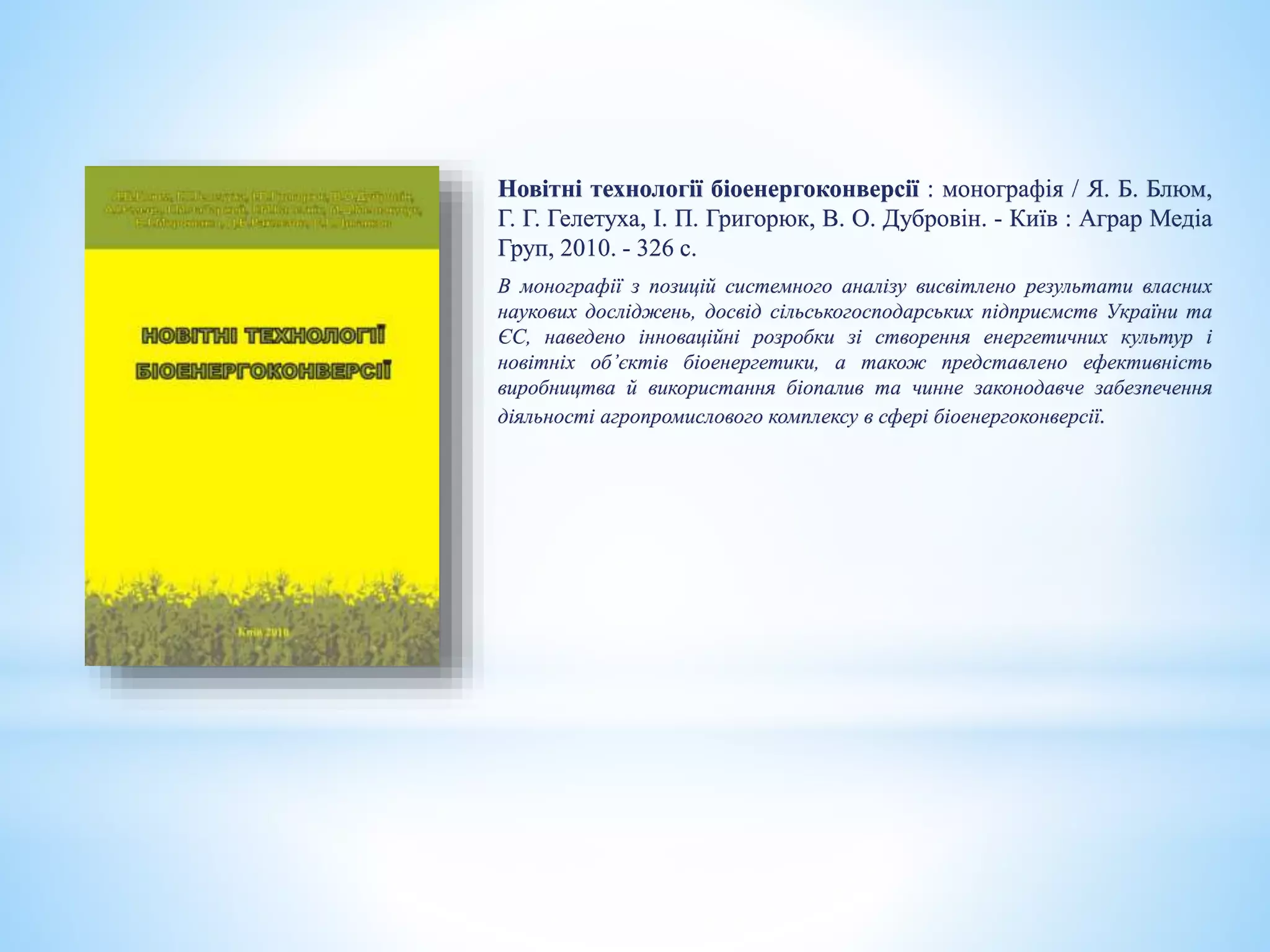 Новітні технології біоенергоконверсії : монографія / Я. Б. Блюм,
Г. Г. Гелетуха, І. П. Григорюк, В. О. Дубровін. - Київ : Аграр Медіа
Груп, 2010. - 326 с.
В монографії з позицій системного аналізу висвітлено результати власних
наукових досліджень, досвід сільськогосподарських підприємств України та
ЄС, наведено інноваційні розробки зі створення енергетичних культур і
новітніх об’єктів біоенергетики, а також представлено ефективність
виробництва й використання біопалив та чинне законодавче забезпечення
діяльності агропромислового комплексу в сфері біоенергоконверсії.
 