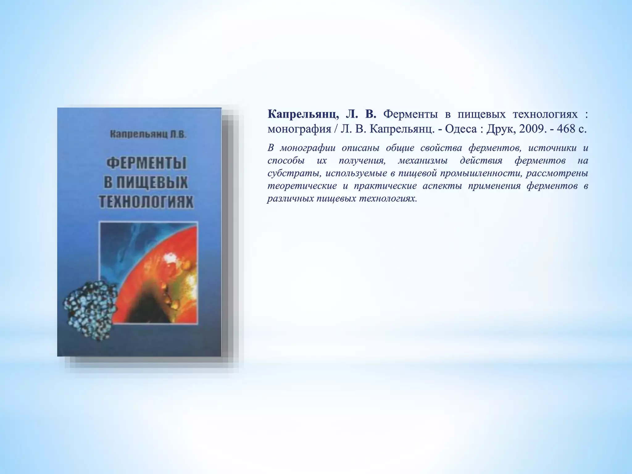 Капрельянц, Л. В. Ферменты в пищевых технологиях :
монография / Л. В. Капрельянц. - Одеса : Друк, 2009. - 468 с.
В монографии описаны общие свойства ферментов, источники и
способы их получения, механизмы действия ферментов на
субстраты, используемые в пищевой промышленности, рассмотрены
теоретические и практические аспекты применения ферментов в
различных пищевых технологиях.
 