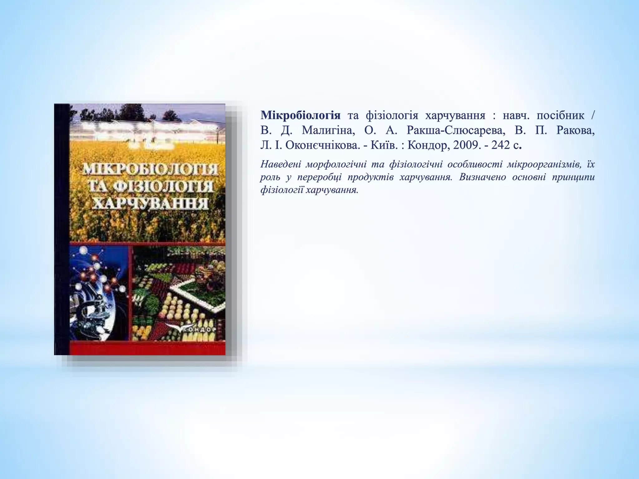 Мікробіологія та фізіологія харчування : навч. посібник /
В. Д. Малигіна, О. А. Ракша-Слюсарева, В. П. Ракова,
Л. І. Оконєчнікова. - Київ. : Кондор, 2009. - 242 с.
Наведені морфологічні та фізіологічні особливості мікроорганізмів, їх
роль у переробці продуктів харчування. Визначено основні принципи
фізіології харчування.
 