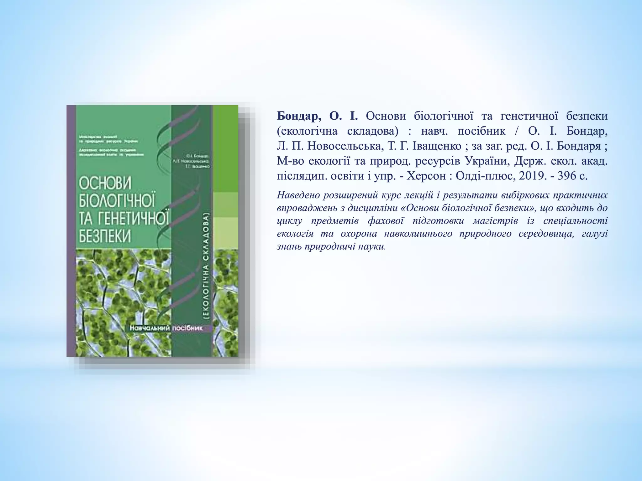 Бондар, О. І. Основи біологічної та генетичної безпеки
(екологічна складова) : навч. посібник / О. І. Бондар,
Л. П. Новосельська, Т. Г. Іващенко ; за заг. ред. О. І. Бондаря ;
М-во екології та природ. ресурсів України, Держ. екол. акад.
післядип. освіти і упр. - Херсон : Олді-плюс, 2019. - 396 с.
Наведено розширений курс лекцій і результати вибіркових практичних
впроваджень з дисципліни «Основи біологічної безпеки», що входить до
циклу предметів фахової підготовки магістрів із спеціальності
екологія та охорона навколишнього природного середовища, галузі
знань природничі науки.
 