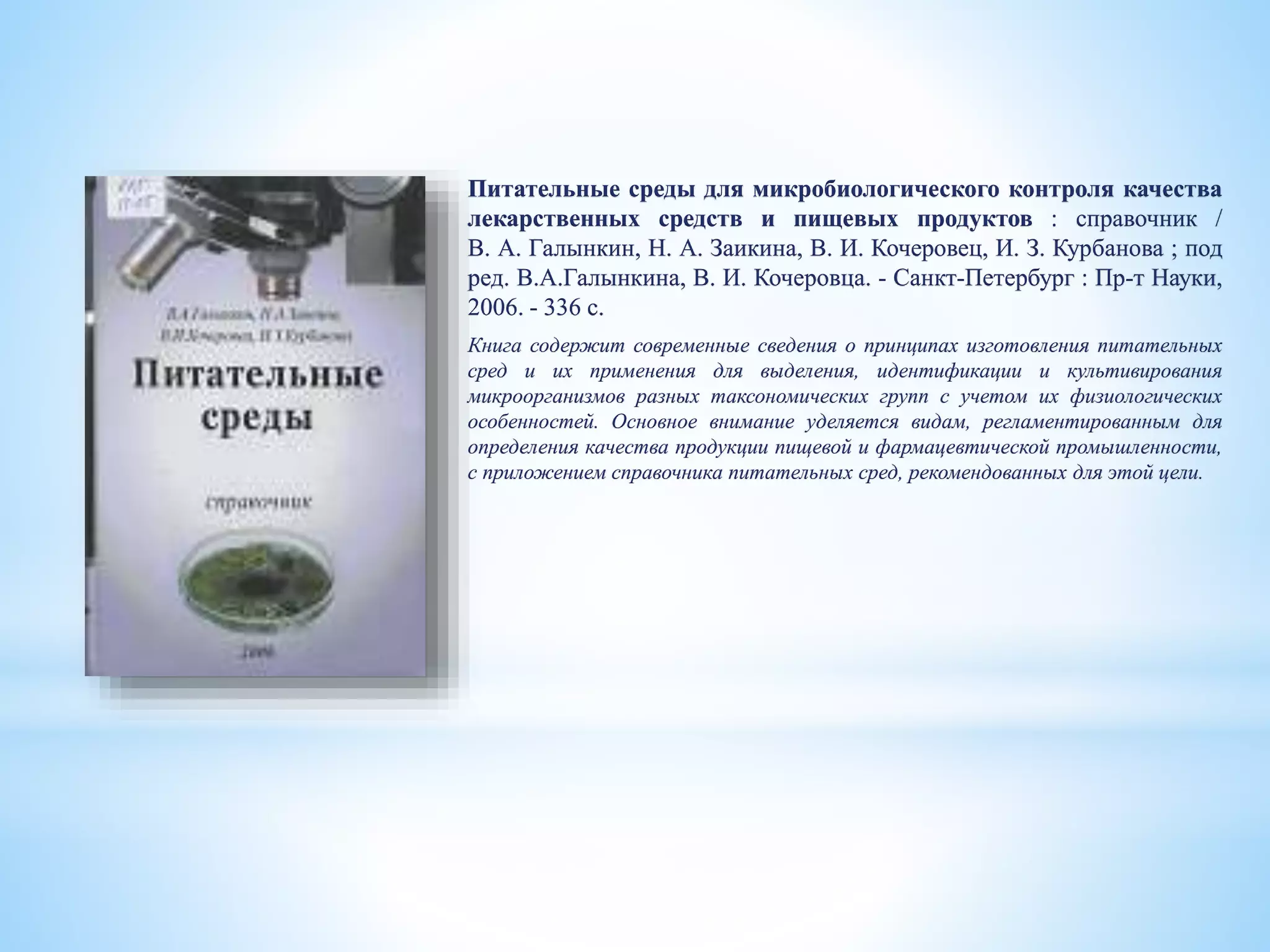 Питательные среды для микробиологического контроля качества
лекарственных средств и пищевых продуктов : справочник /
В. А. Галынкин, Н. А. Заикина, В. И. Кочеровец, И. З. Курбанова ; под
ред. В.А.Галынкина, В. И. Кочеровца. - Санкт-Петербург : Пр-т Науки,
2006. - 336 с.
Книга содержит современные сведения о принципах изготовления питательных
сред и их применения для выделения, идентификации и культивирования
микроорганизмов разных таксономических групп с учетом их физиологических
особенностей. Основное внимание уделяется видам, регламентированным для
определения качества продукции пищевой и фармацевтической промышленности,
с приложением справочника питательных сред, рекомендованных для этой цели.
 