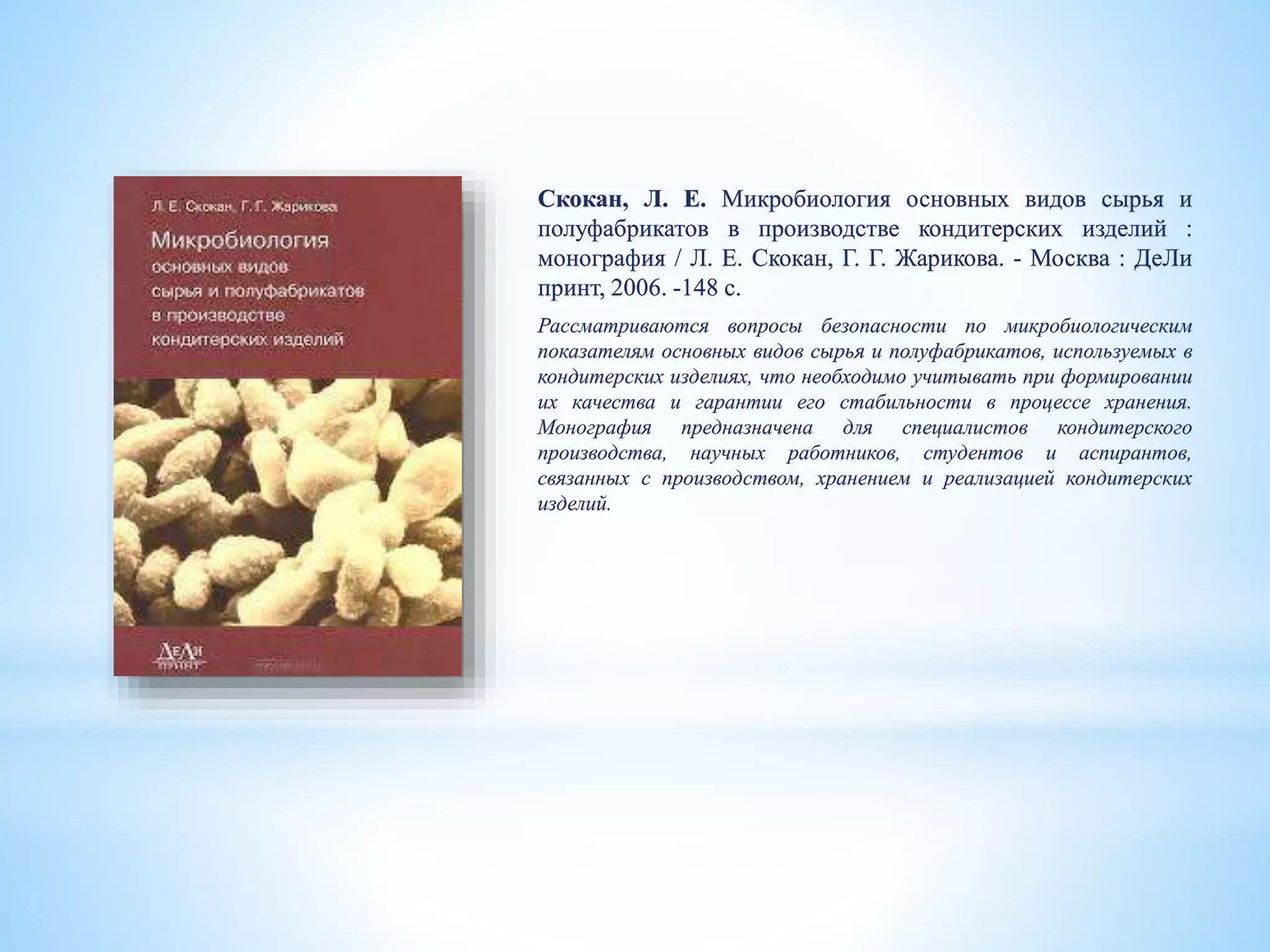 Скокан, Л. Е. Микробиология основных видов сырья и
полуфабрикатов в производстве кондитерских изделий :
монография / Л. Е. Скокан, Г. Г. Жарикова. - Москва : ДеЛи
принт, 2006. -148 с.
Рассматриваются вопросы безопасности по микробиологическим
показателям основных видов сырья и полуфабрикатов, используемых в
кондитерских изделиях, что необходимо учитывать при формировании
их качества и гарантии его стабильности в процессе хранения.
Монография предназначена для специалистов кондитерского
производства, научных работников, студентов и аспирантов,
связанных с производством, хранением и реализацией кондитерских
изделий.
 