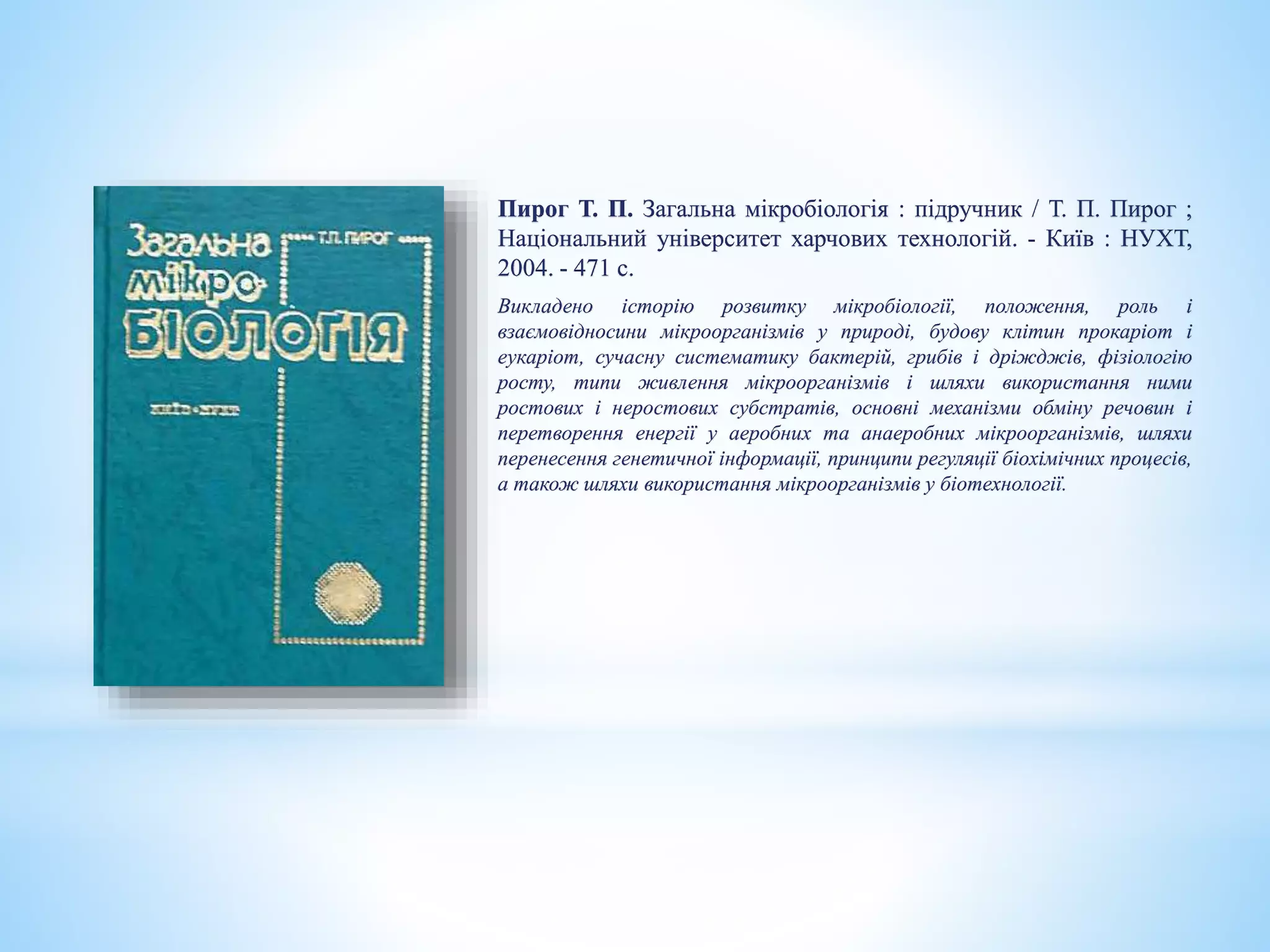 Пирог Т. П. Загальна мікробіологія : підручник / Т. П. Пирог ;
Національний університет харчових технологій. - Київ : НУХТ,
2004. - 471 с.
Викладено історію розвитку мікробіології, положення, роль і
взаємовідносини мікроорганізмів у природі, будову клітин прокаріот і
еукаріот, сучасну систематику бактерій, грибів і дріжджів, фізіологію
росту, типи живлення мікроорганізмів і шляхи використання ними
ростових і неростових субстратів, основні механізми обміну речовин і
перетворення енергії у аеробних та анаеробних мікроорганізмів, шляхи
перенесення генетичної інформації, принципи регуляції біохімічних процесів,
а також шляхи використання мікроорганізмів у біотехнології.
 